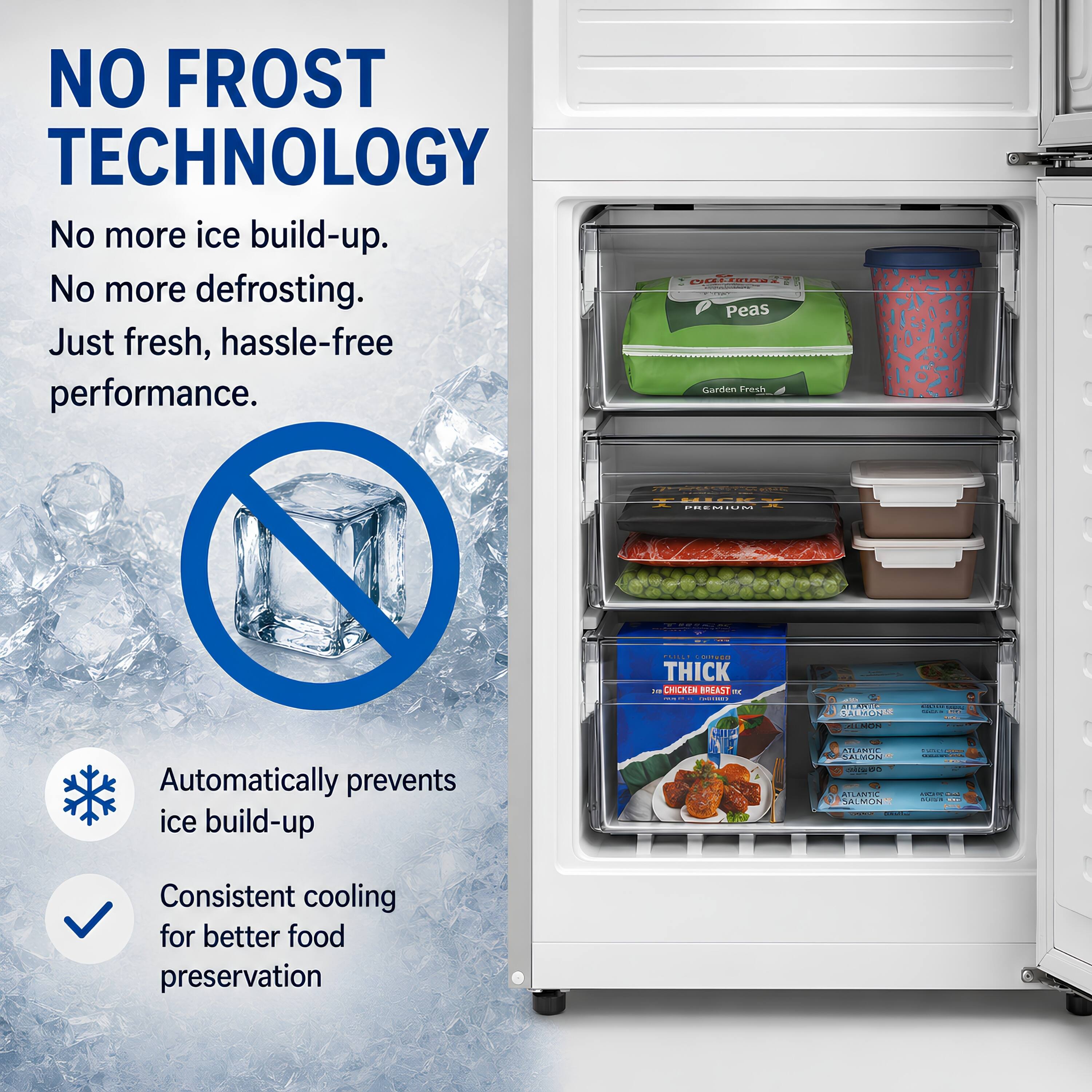 NO FROST TECHNOLOGY  
No more ice build-up.  
No more defrosting.  
Just fresh, hassle-free performance.  

Automatically prevents ice build-up  
Consistent cooling for better food preservation