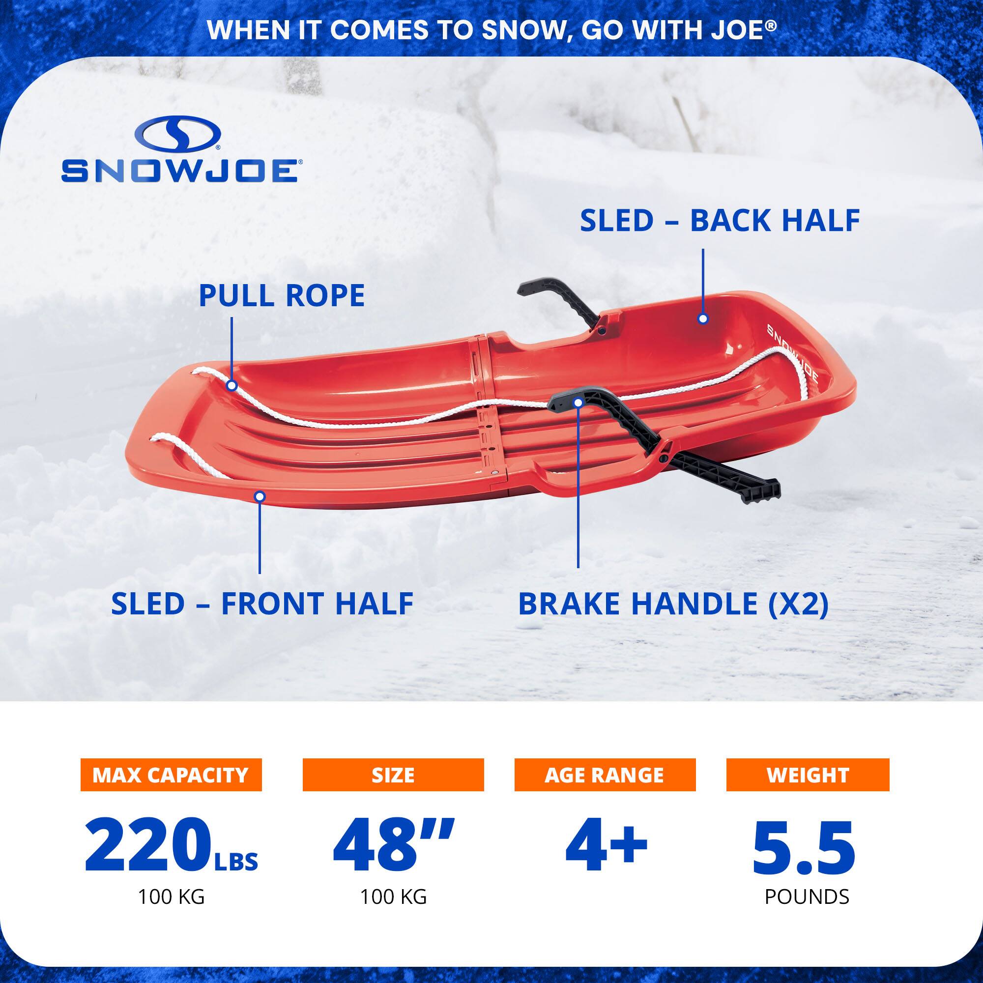 WHEN IT COMES TO SNOW, GO WITH JOE

SNOWJOE

PULL ROPE

SLED - BACK HALF

SLED - FRONT HALF

BRAKE HANDLE (X2)

MAX CAPACITY: 220 LBS (100 KG)

SIZE: 48"

AGE RANGE: 4+

WEIGHT: 5.5 POUNDS