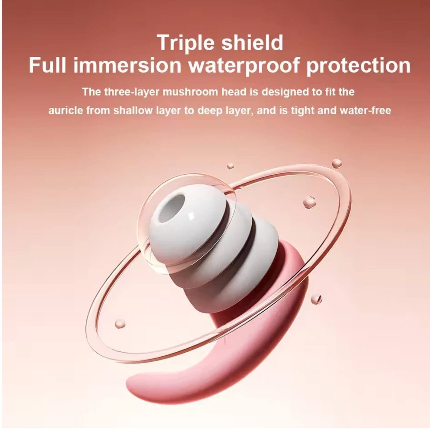 Triple shield  
Full immersion waterproof protection  

The three-layer mushroom head is designed to fit the auricle from shallow layer to deep layer, and is tight and water-free