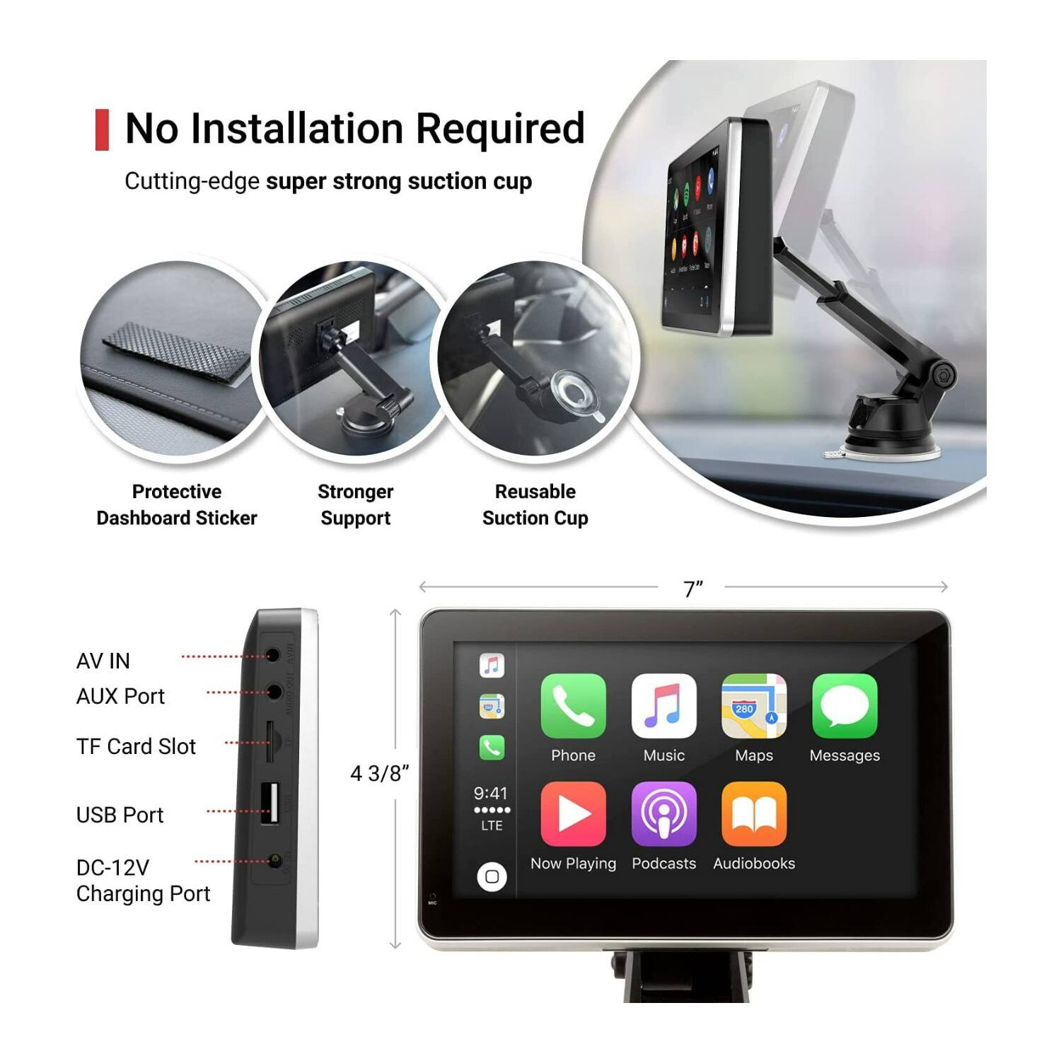 No Installation Required  
Cutting-edge super strong suction cup  
Protective Dashboard Sticker  
Stronger Support  
Reusable Suction Cup  

7"  
AV IN  
AUX Port  
TF Card Slot  
USB Port  
4 3/8"  
DC-12V Charging Port  

9:41  
LTE  
Phone  
Music  
Maps  
Messages  
Now Playing  
Podcasts  
Audiobooks