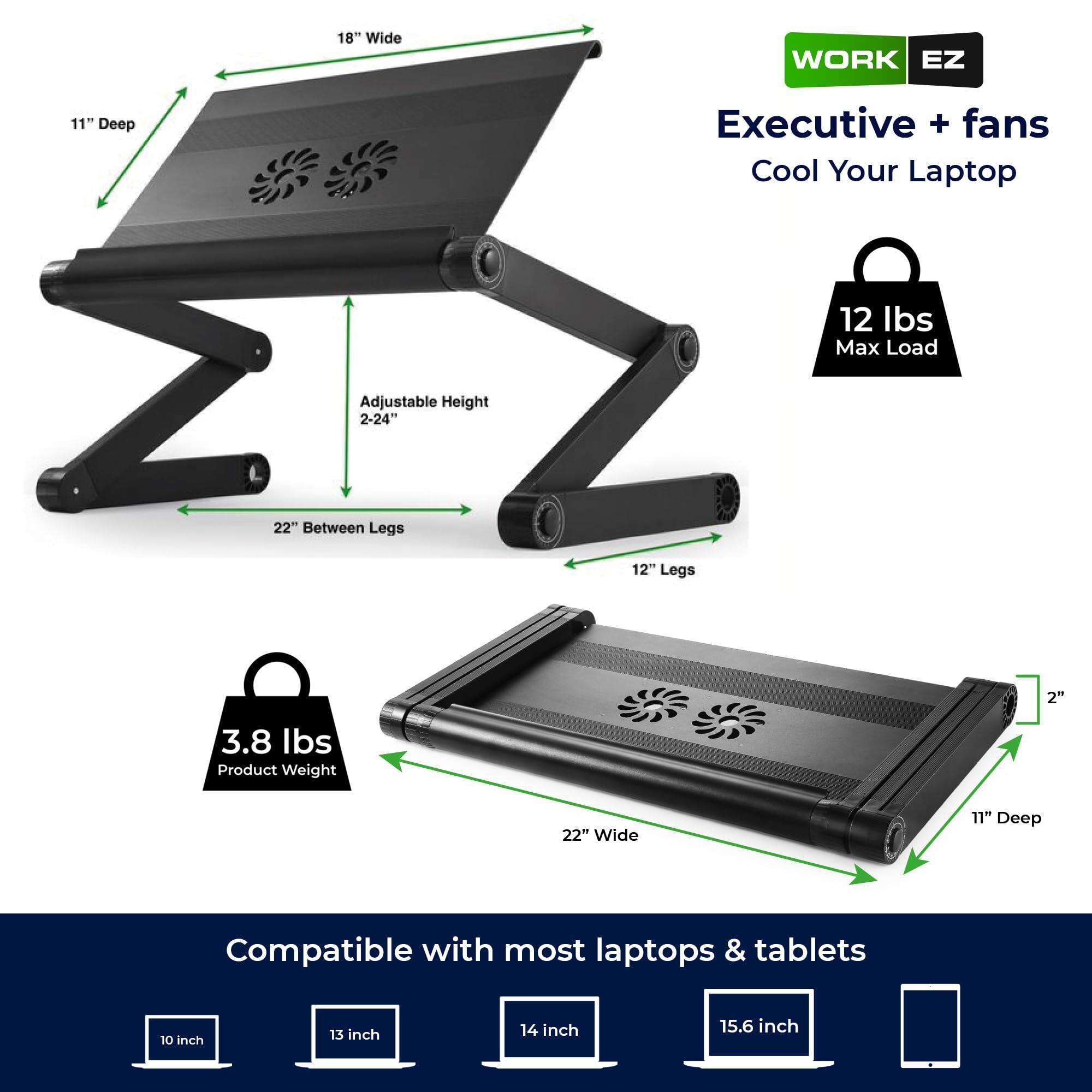 18" Wide  
11" Deep  
Executive + fans  
Cool Your Laptop  
12 lbs Max Load  
Adjustable Height 2-24"  
22" Between Legs  
12" Legs  
2"  
3.8 lbs Product Weight  
22" Wide  
11" Deep  
Compatible with most laptops & tablets  
10 inch  
13 inch  
14 inch  
15.6 inch