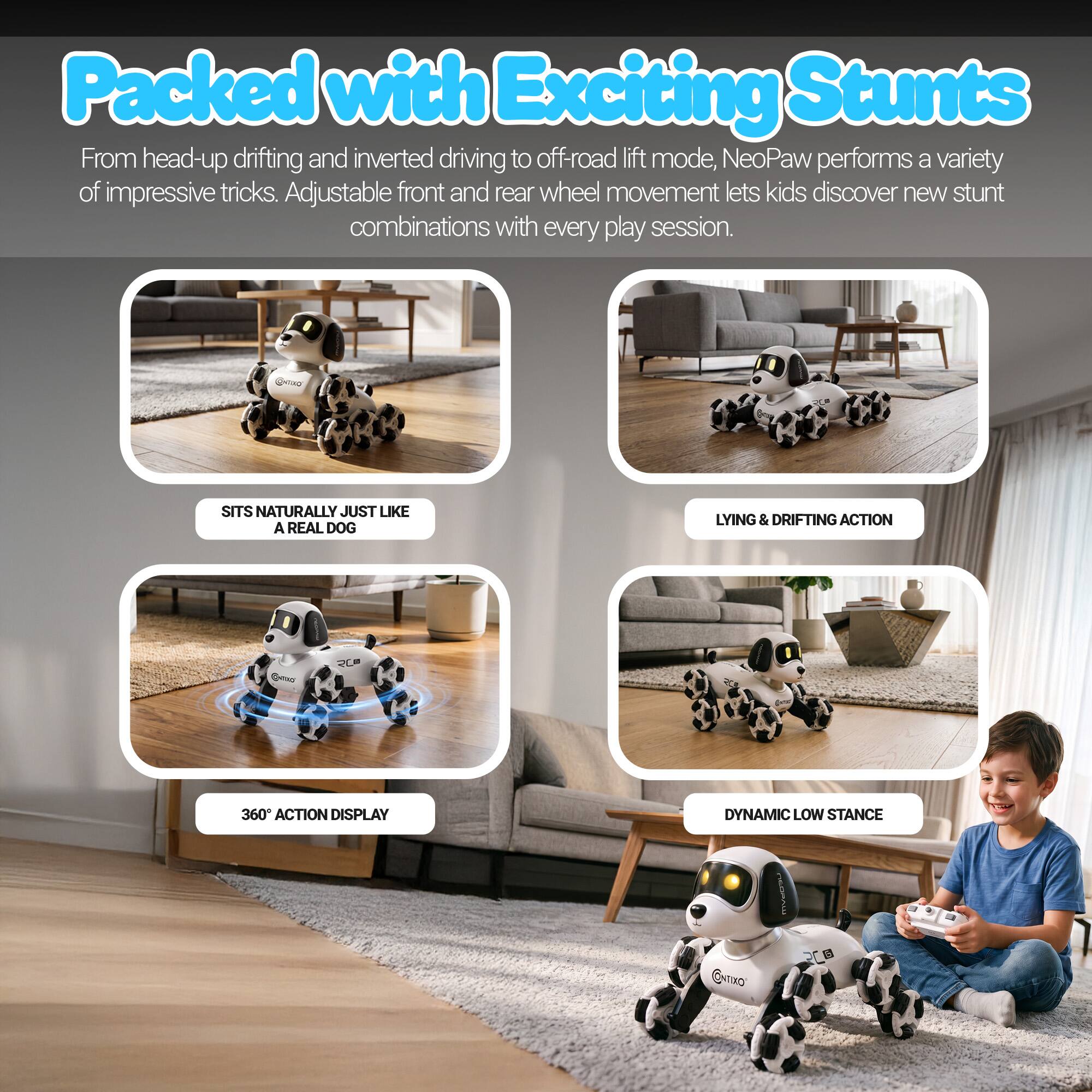 Packed with Exciting Stunts

From head-up drifting and inverted driving to off-road lift mode, NeoPaw performs a variety of impressive tricks. Adjustable front and rear wheel movement lets kids discover new stunt combinations with every play session.

- SITS NATURALLY JUST LIKE A REAL DOG
- LYING & DRIFTING ACTION
- 360° ACTION DISPLAY
- DYNAMIC LOW STANCE