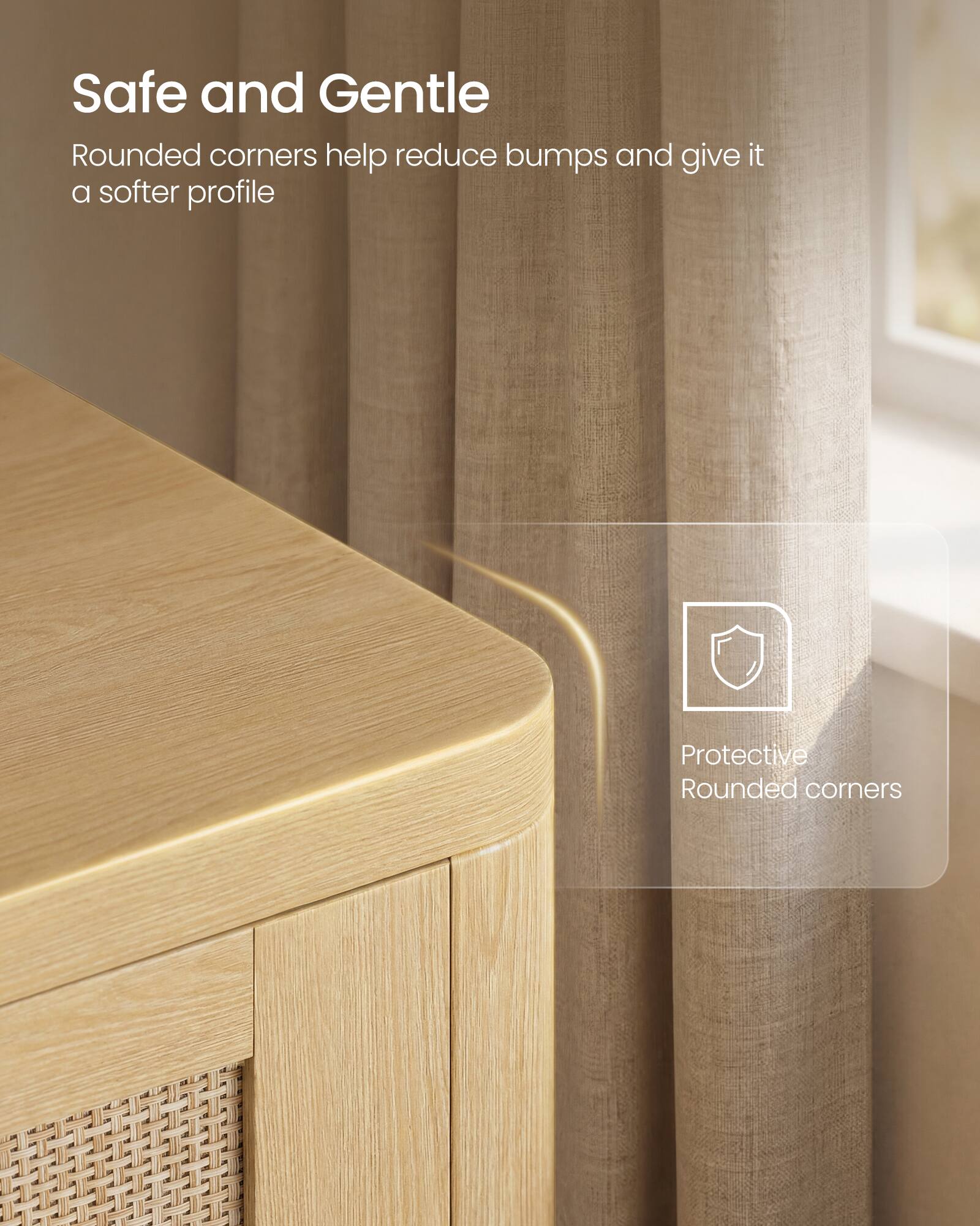 Safe and Gentle  
Rounded corners help reduce bumps and give it a softer profile  

Protective Rounded corners