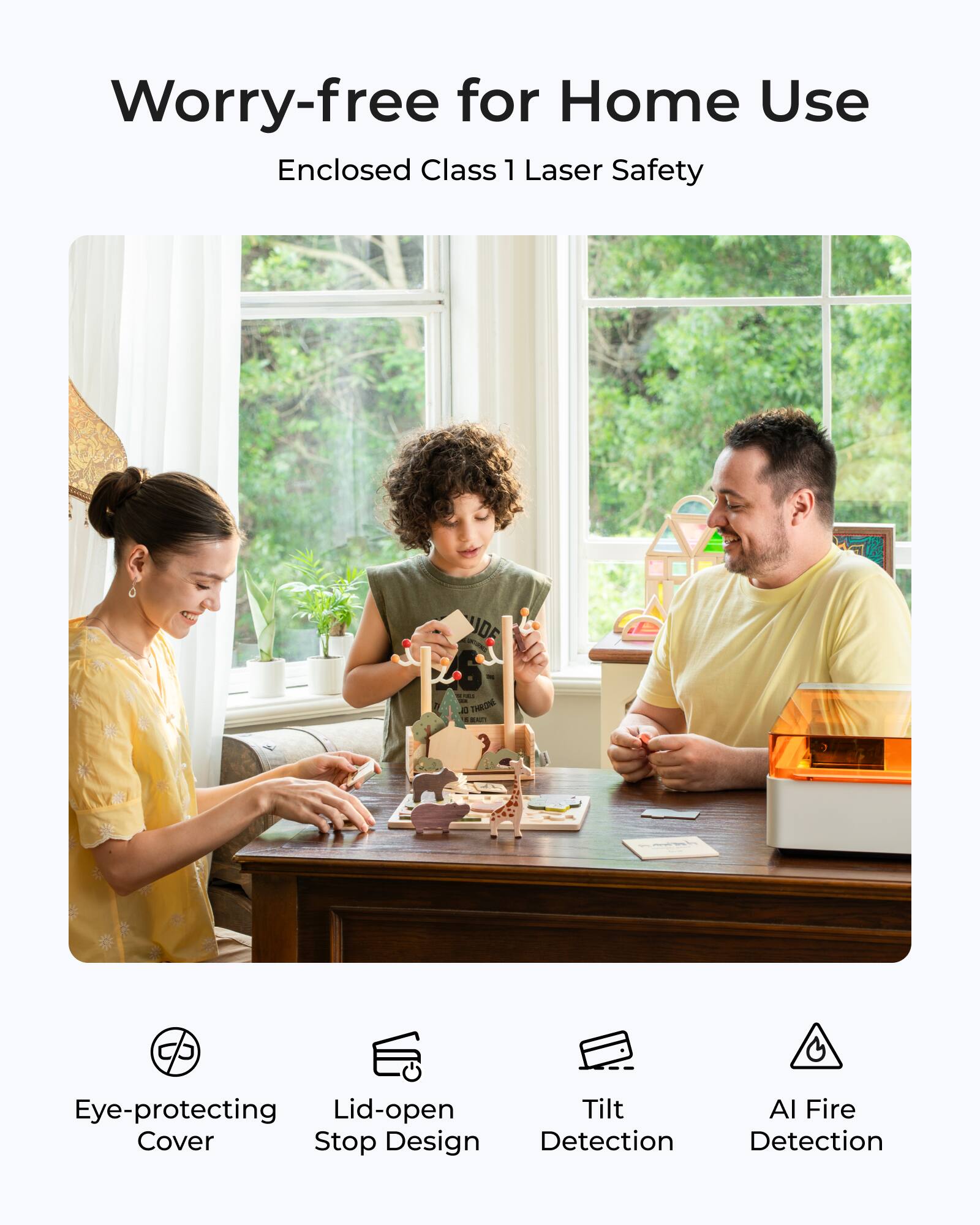 Worry-free for Home Use  
Enclosed Class 1 Laser Safety  

- Eye-protecting Cover  
- Lid-open Stop Design  
- Tilt Detection  
- AI Fire Detection