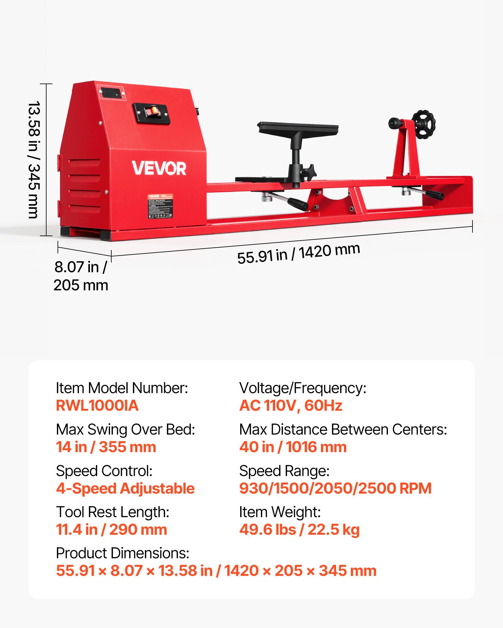 13.58 in / 345 mm  
VEVOR  
8.07 in / 205 mm  
55.91 in / 1420 mm  

Item Model Number: RWL1000IA  
Voltage/Frequency: AC 110V, 60Hz  
Max Swing Over Bed: 14 in / 355 mm  
Max Distance Between Centers: 40 in / 1016 mm  
Speed Control: 4-Speed Adjustable  
Speed Range: 930/1500/2050/2500 RPM  
Tool Rest Length: 11.4 in / 290 mm  
Item Weight: 49.6 lbs / 22.5 kg  
Product Dimensions: 55.91 x 8.07 x 13.58 in / 1420 x 205 x 345 mm
