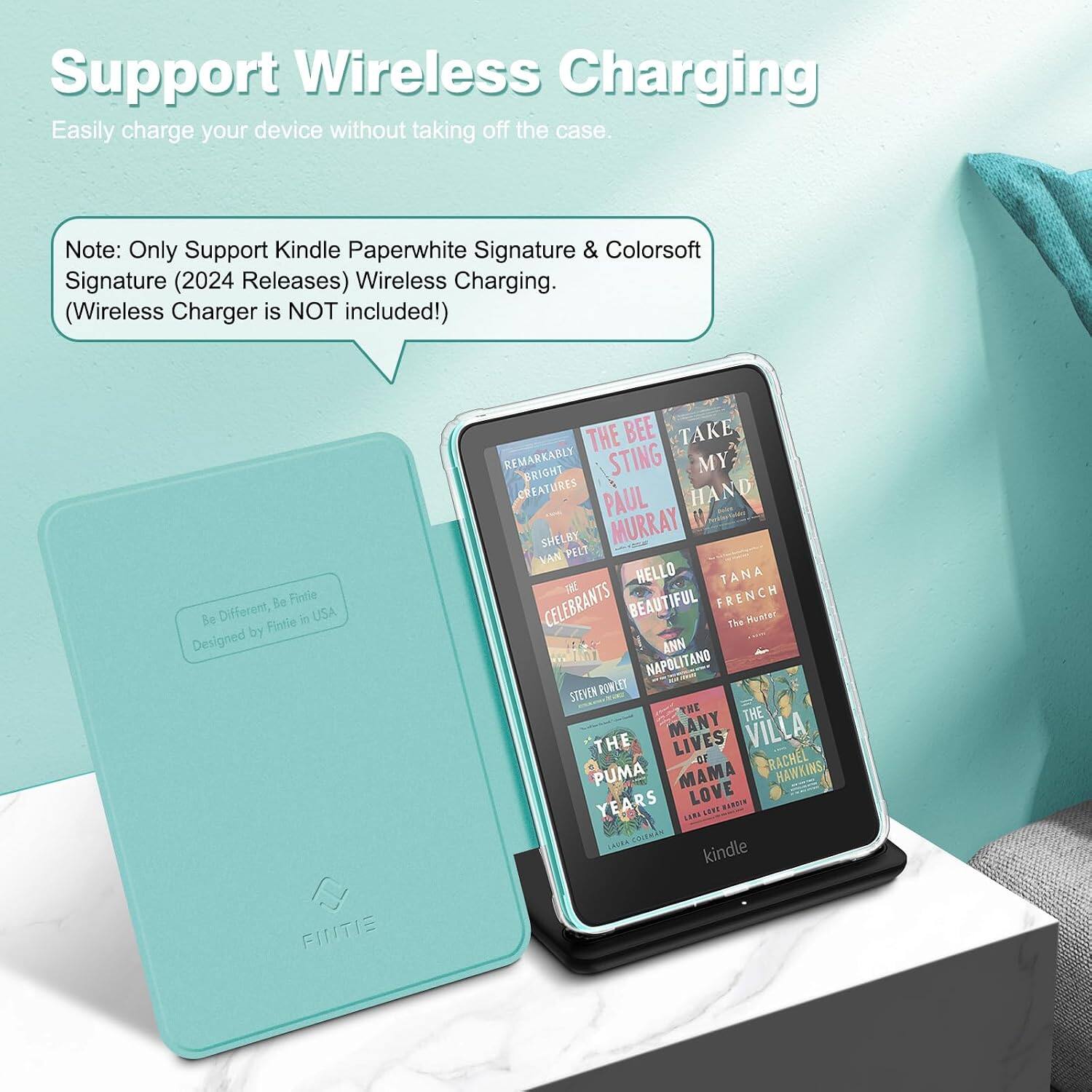 Support Wireless Charging  
Easily charge your device without taking off the case.  

Note: Only Support Kindle Paperwhite Signature & Colorsoft Signature (2024 Releases) Wireless Charging. (Wireless Charger is NOT included!)  

Be Fintie Be Different, Fintie in USA Designed by FINTIE  

THE BEE TAKE REMARKABLY BRIGHT STING MY CREATURES PAUL HAND SHELE MURRAY VAN PELT HELLO TANA CELEBRANTS BEAUTIFUL FRENCH The Hunter ANN NAPOLITANO STEVEN ROWLET THE THE THE MANY LIVES VILLA OF RACHEL PUMA MAMA HAWKINS YEARS LOVE HARDIN LARA SEET COLEMAN kindle