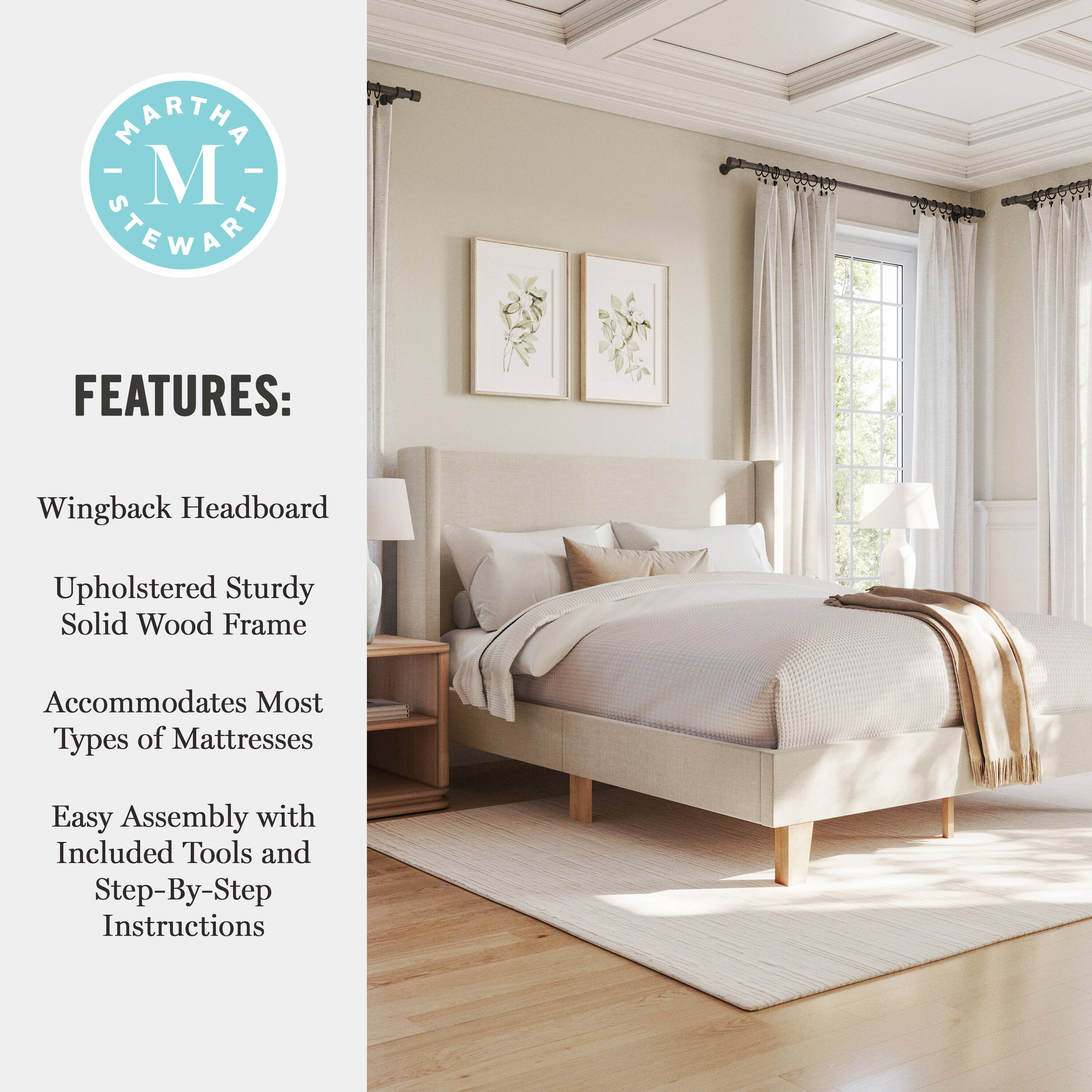 MARTHA - M STEWART FEATURES:  
- Wingback Headboard  
- Upholstered Sturdy Solid Wood Frame  
- Accommodates Most Types of Mattresses  
- Easy Assembly with Included Tools and Step-By-Step Instructions