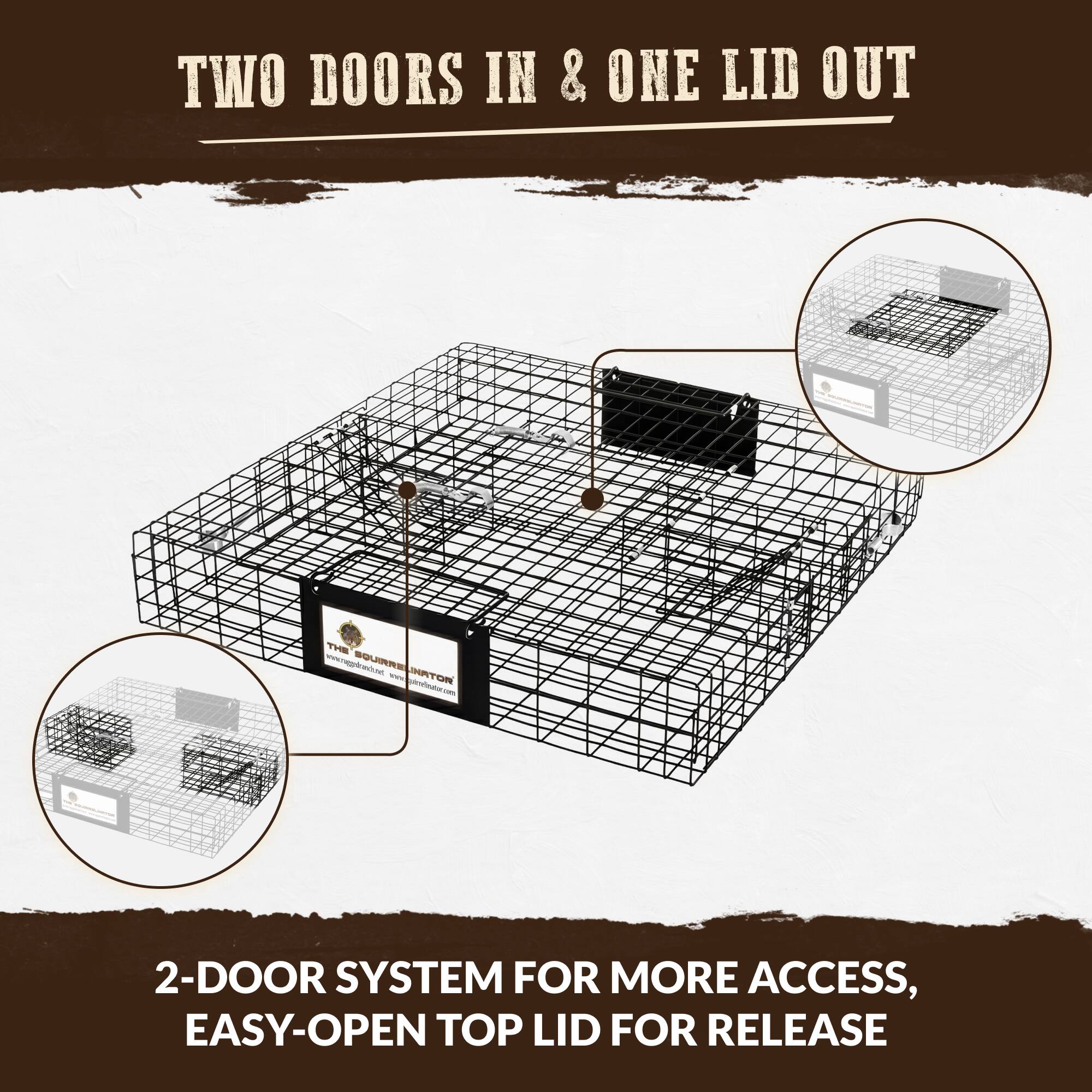 TWO DOORS IN & ONE LID OUT

www.rappdranch.net SQUIRRELINATOR INATOR gutrelnutor.com

2-DOOR SYSTEM FOR MORE ACCESS, EASY-OPEN TOP LID FOR RELEASE