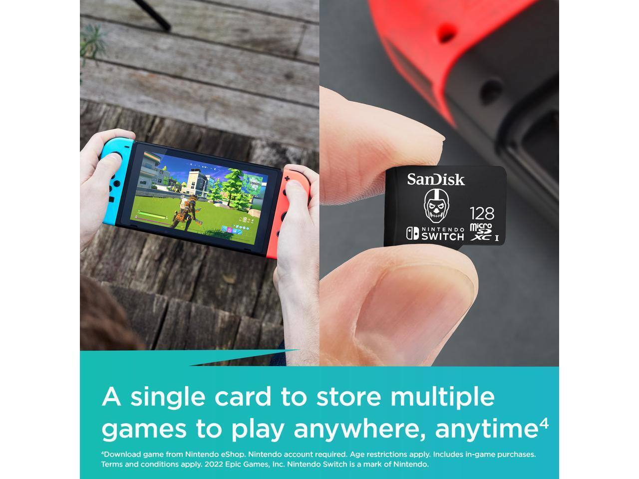 SanDisk 128GB microSDXC I for Nintendo Switch

A single card to store multiple games to play anywhere, anytime

*Download game from Nintendo eShop. Nintendo account required. Age restrictions apply. Includes in-game purchases. Terms and conditions apply. 2022 Epic Games, Inc. Nintendo Switch is a mark of Nintendo.