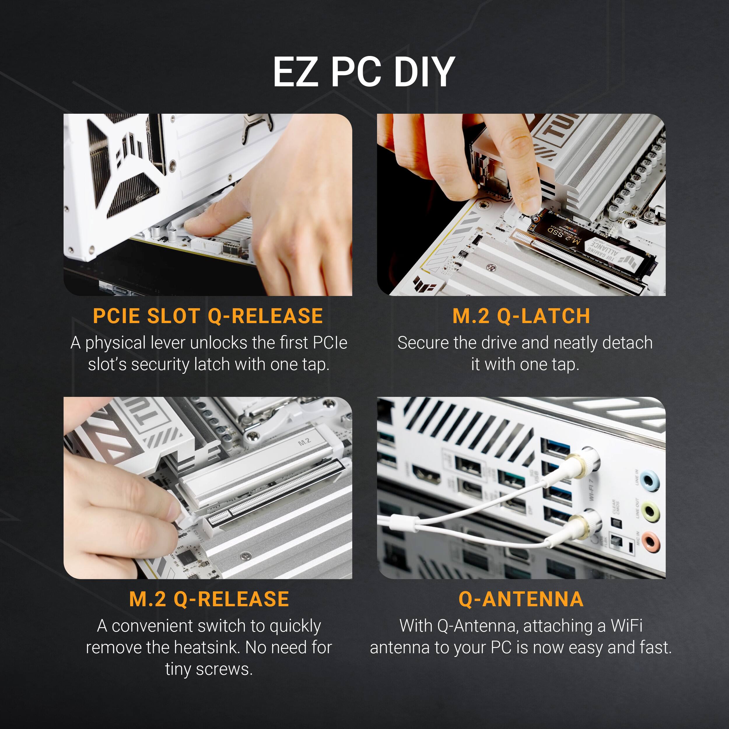 EZ PC DIY

- PCIE SLOT Q-RELEASE
  A physical lever unlocks the first PCIe slot's security latch with one tap.

- M.2 Q-LATCH
  Secure the drive and neatly detach it with one tap.

- M.2 Q-RELEASE
  A convenient switch to quickly remove the heatsink. No need for tiny screws.

- Q-ANTENNA
  With Q-Antenna, attaching a WiFi antenna to your PC is now easy and fast.