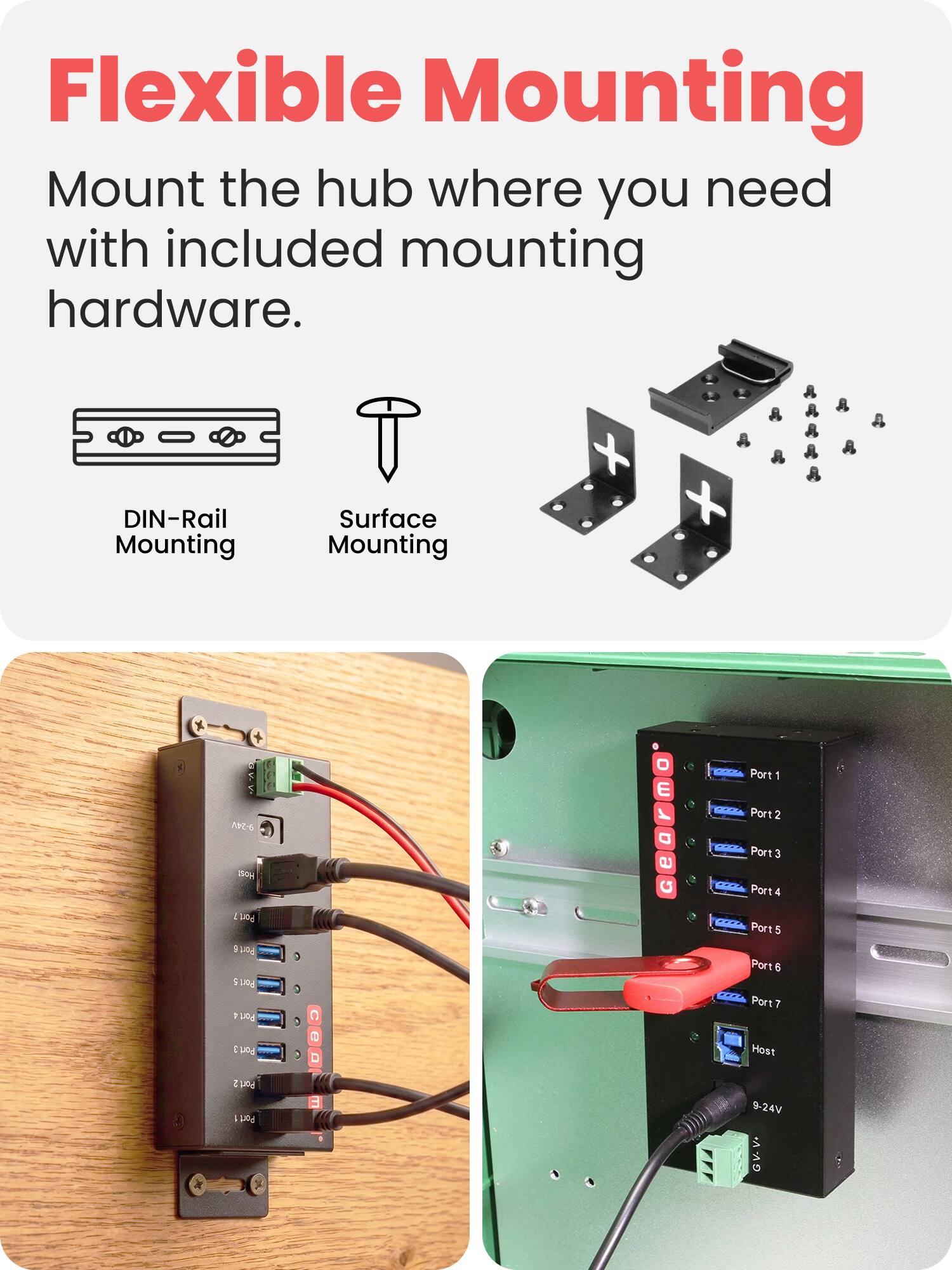 Flexible Mounting  
Mount the hub where you need with included mounting hardware.  

DIN-Rail Mounting  
Surface Mounting  

Port 1  
Port 2  
Port 3  
Port 4  
Port 5  
Port 6  
Port 7  
Host  

9-24V DC