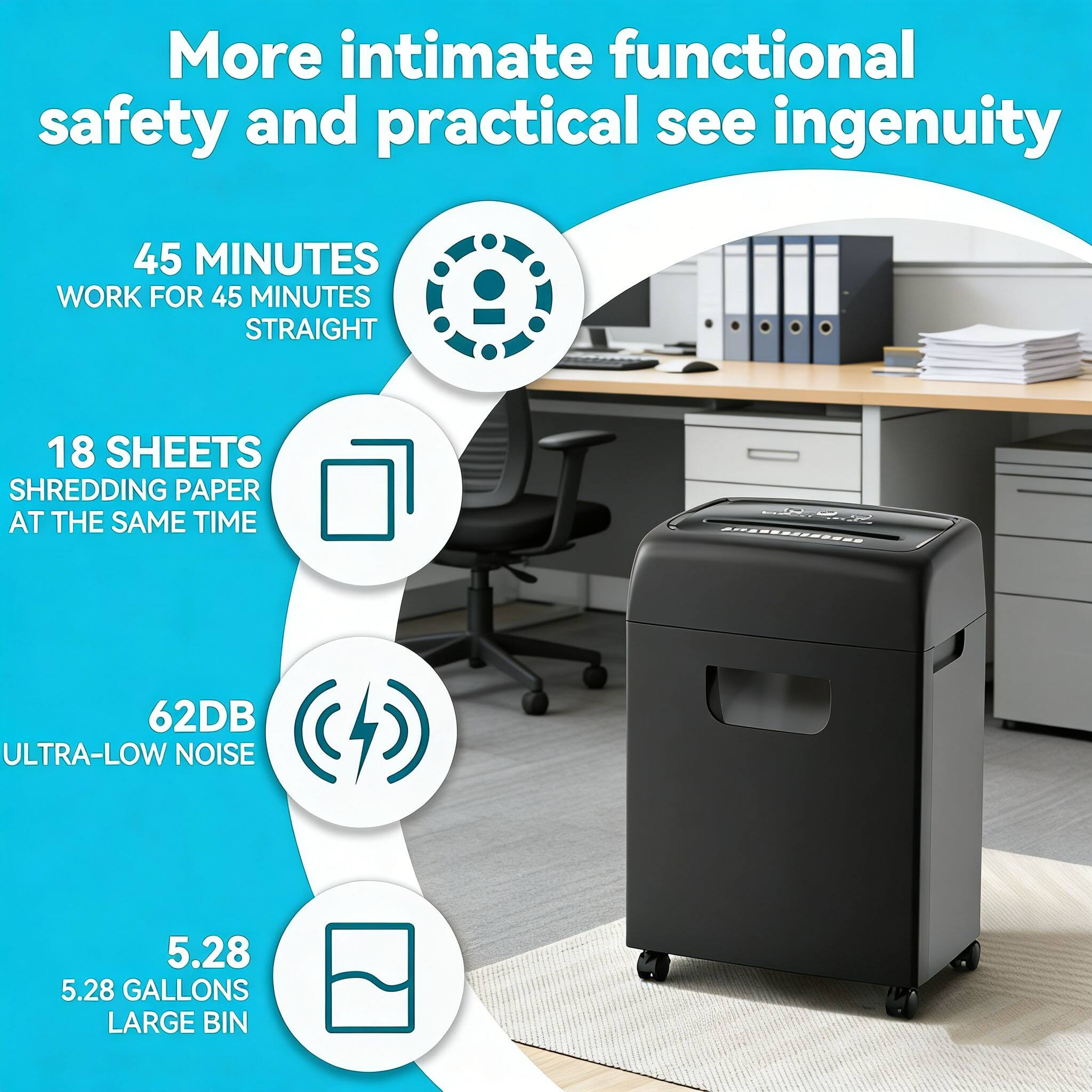 More intimate functional safety and practical see ingenuity

- 45 MINUTES WORK FOR 45 MINUTES STRAIGHT
- 18 SHEETS SHREDDING PAPER AT THE SAME TIME
- 62DB ULTRA-LOW NOISE
- 5.28 GALLONS LARGE BIN