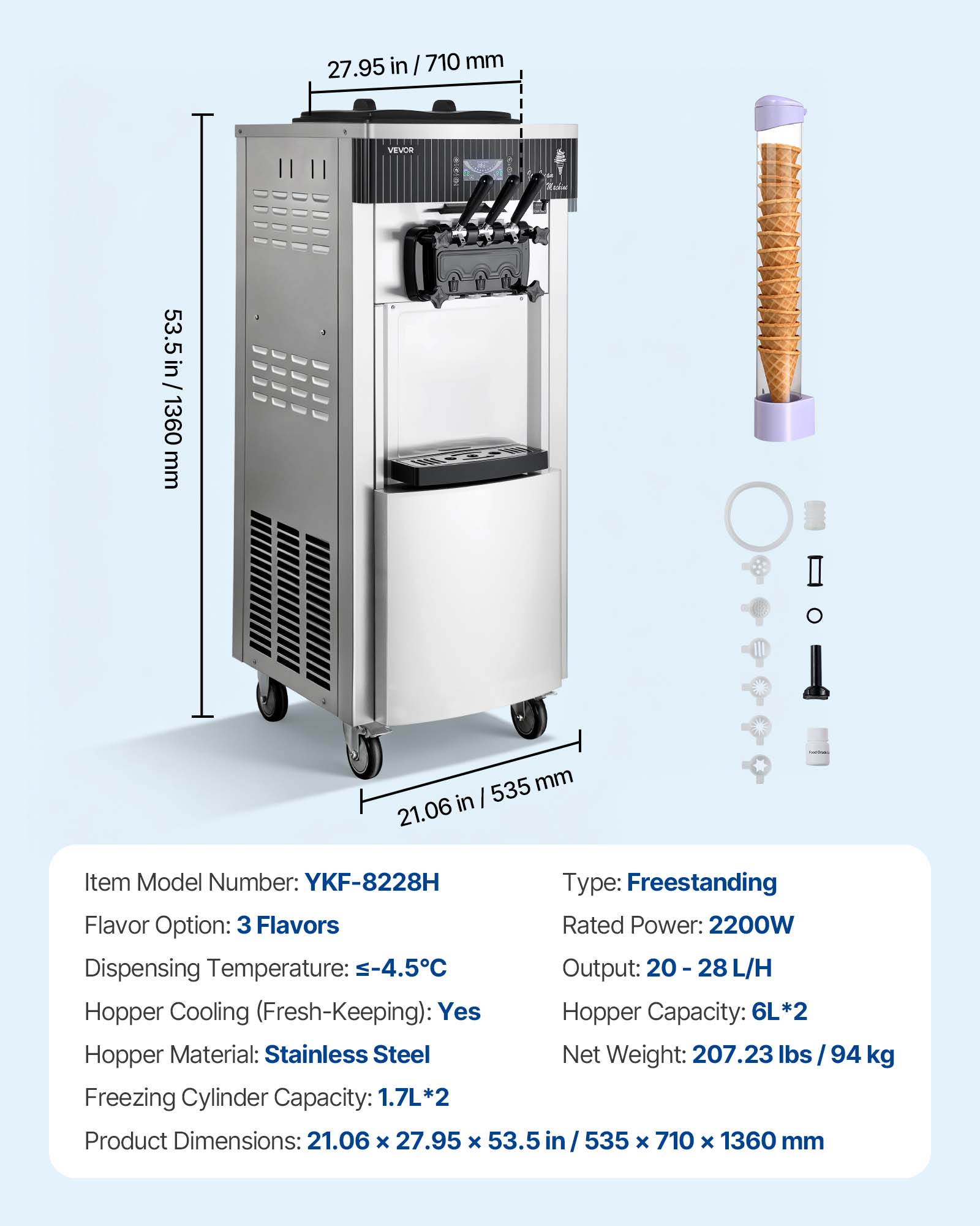 27.95 in / 710 mm  
53.5 in / 53.5 in / 1360 mm  
VEVOR  
1026-1654-351  
535 mm 21.06 in  
Item Model Number: YKF-8228H  
Type: Freestanding  
Flavor Option: 3 Flavors  
Rated Power: 2200W  
Dispensing Temperature: -4.5°C  
Output: 20-28 L/H  
Hopper Cooling (Fresh-Keeping): Yes  
Hopper Capacity: 6L*2  
Hopper Material: Stainless Steel  
Net Weight: 207.23 lbs / 94 kg  
Freezing Cylinder Capacity: 1.7L*2  
Product Dimensions: 21.06 X 27.95 x 53.5 535 x 710 X 1360 mm
