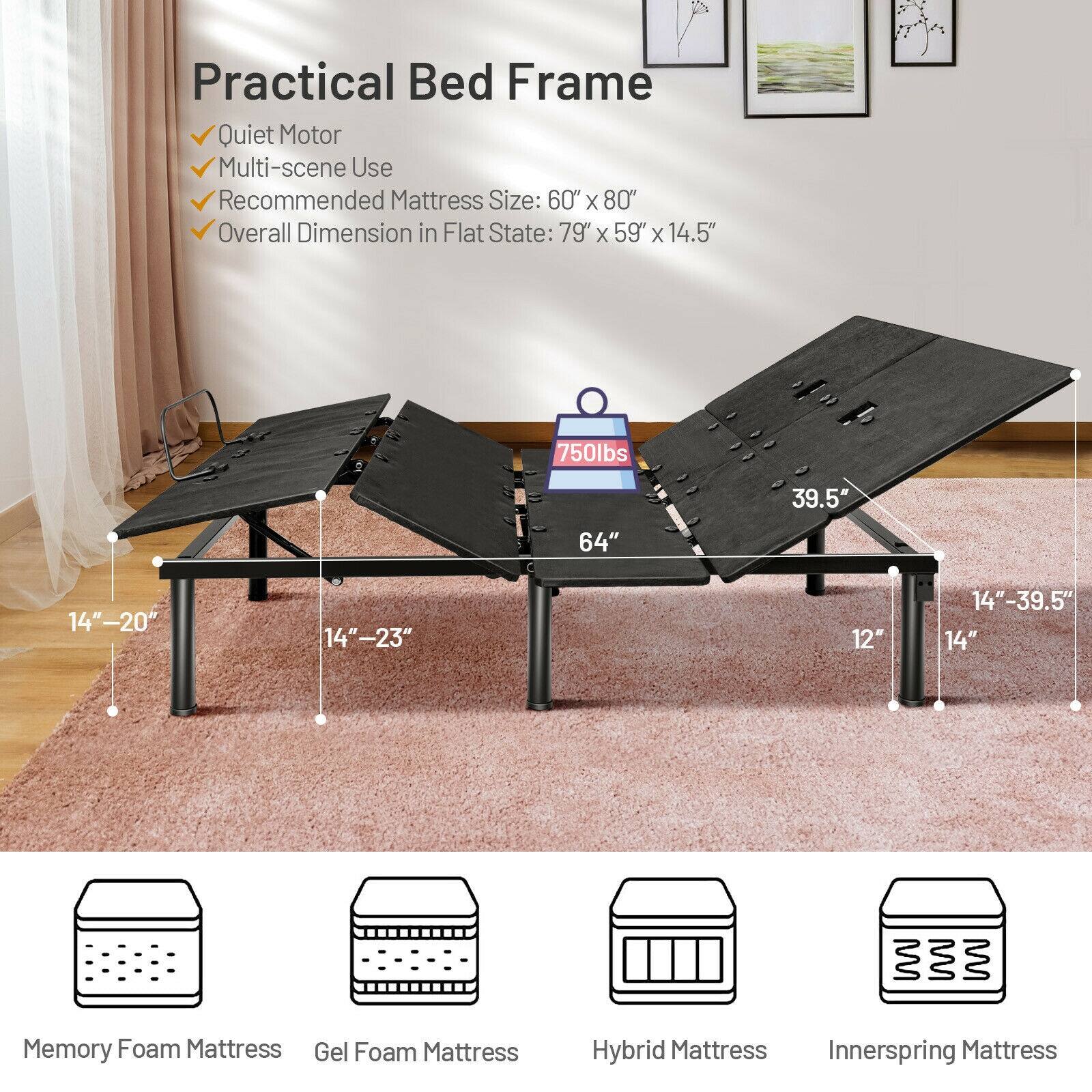 Practical Bed Frame
Quiet Motor
Multi-scene Use
Recommended Mattress Size: 60" x 80"
Overall Dimension in Flat State: 79" X 59" X 14.5"
750lbs
39.5"
64"
14"-20"
14"-23"
12"
14"-39.5"
14"
Memory Foam Mattress
Gel Foam Mattress
Hybrid Mattress
Innerspring Mattress