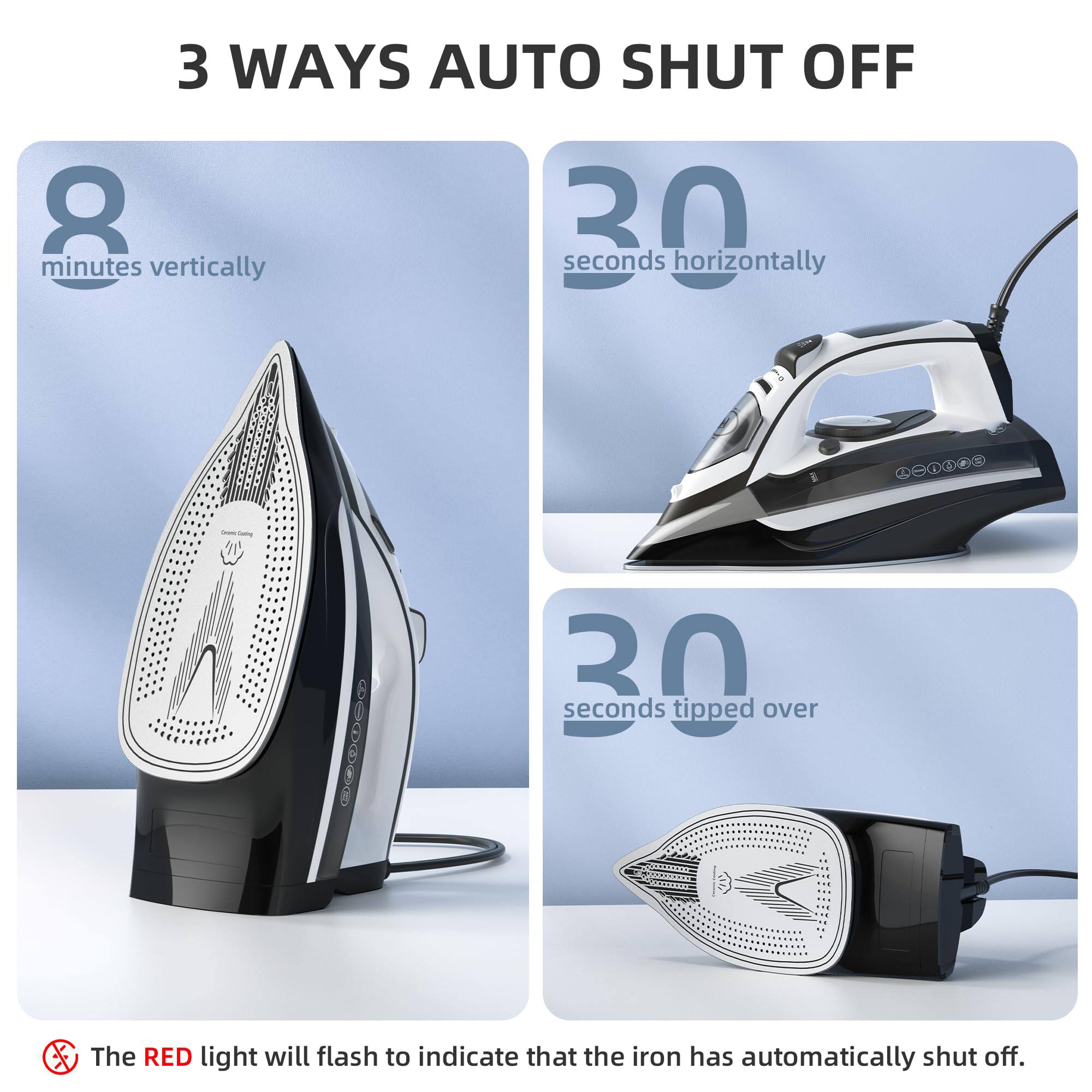 3 WAYS AUTO SHUT OFF

- 8 minutes vertically
- 30 seconds horizontally
- 30 seconds tipped over

The RED light will flash to indicate that the iron has automatically shut off.