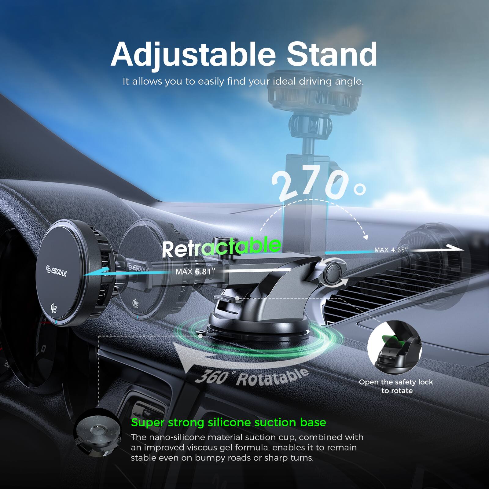 Adjustable Stand  
It allows you to easily find your ideal driving angle.  

270° Retractable  
MAX 6.81"  
MAX 4.65"  

360° Rotatable  
Open the safety lock to rotate  

Super strong silicone suction base  
The nano-silicone material suction cup, combined with an improved viscous gel formula, enables it to remain stable even on bumpy roads or sharp turns.