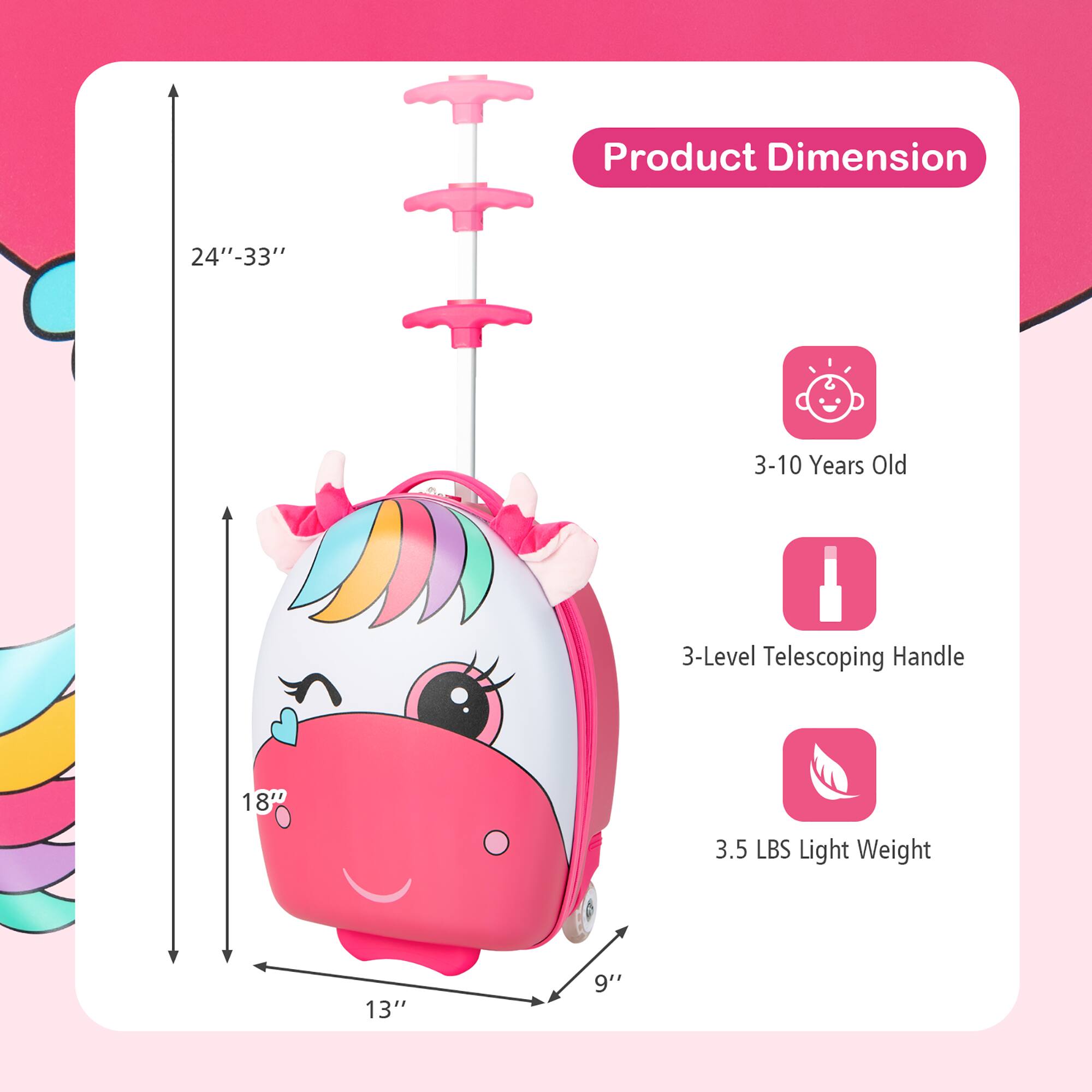 Product Dimension: 24"-33" 3-10 Years Old 3-Level Telescoping Handle 18" 3.5 LBS Light Weight 13" 9"