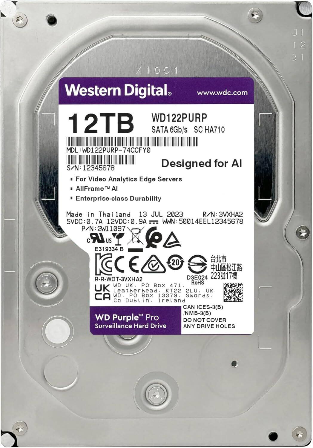 JI 12 X10C1  
Western Digital www.wdc.com  
WD122PURP 12TB SATA 6Gb/s SC HA710  
MDL WD122PURP-74CCFY0  
Designed for AI  
S/N: 12345678  
For Video Analytics Edge Servers  
AllFrame™ AI  
Enterprise-class Durability  
Made in Thailand  
13 JUL 2023  
R/N: 3V2  
5VDC:0 7A 12VDC:0 0 9A  
WWN 50014EEL12345678  
P/N 2W11097  
CE 20  
R-R-WDT-3VXHA2  
D3E024  
22317  
RoHS  
WD UK PO BOX 471 UK Leatherhead. KT22 2LU. UK  
CA WD. PO BOX 13379 Swords Co Dublin. Ireland  
CAN ICES-3(B) /NMB-3(B)  
WD Purple Pro  
Surveillance Hard Drive  
DO NOT COVER ANY