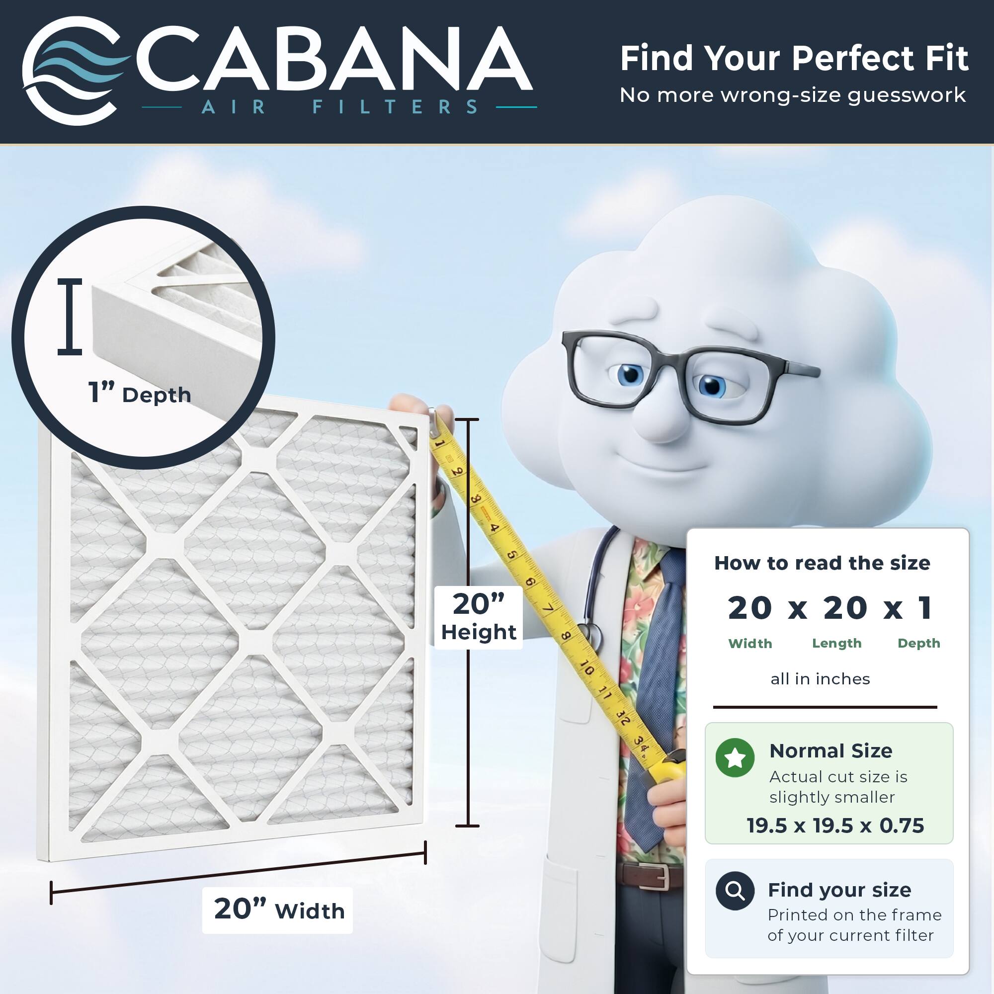 CABANA Air Filters

Find Your Perfect Fit
No more wrong-size guesswork

1" Depth

20" Height

20" Width

How to read the size
20 x 20 x 1
Width Length Depth
all in inches

Normal Size
Actual cut size is slightly smaller
19.5 x 19.5 x 0.75

Find your size
Printed on the frame of your current filter