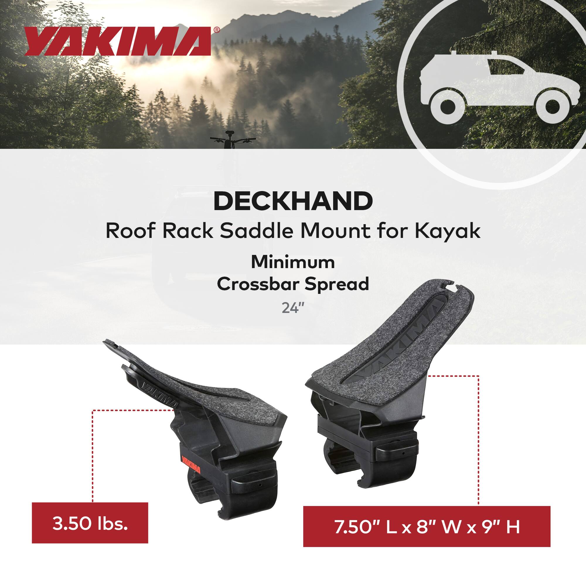 YAKIMA DECKHAND Roof Rack Saddle Mount for Kayak  
Minimum Crossbar Spread 24"  
Weight: 3.50 lbs.  
Dimensions: 7.50" L x 8" W x 9" H