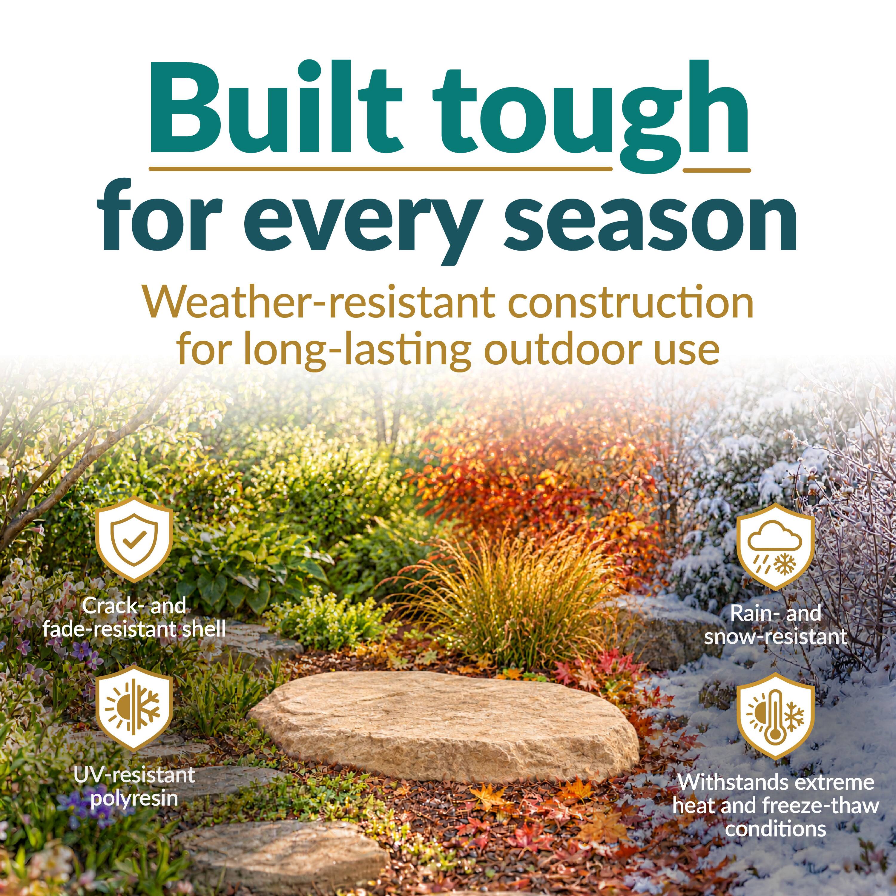 Built tough for every season  
Weather-resistant construction for long-lasting outdoor use  
Crack and fade-resistant shell  
Rain- and snow-resistant  
UV-resistant polyresin  
Withstands extreme heat and freeze-thaw conditions