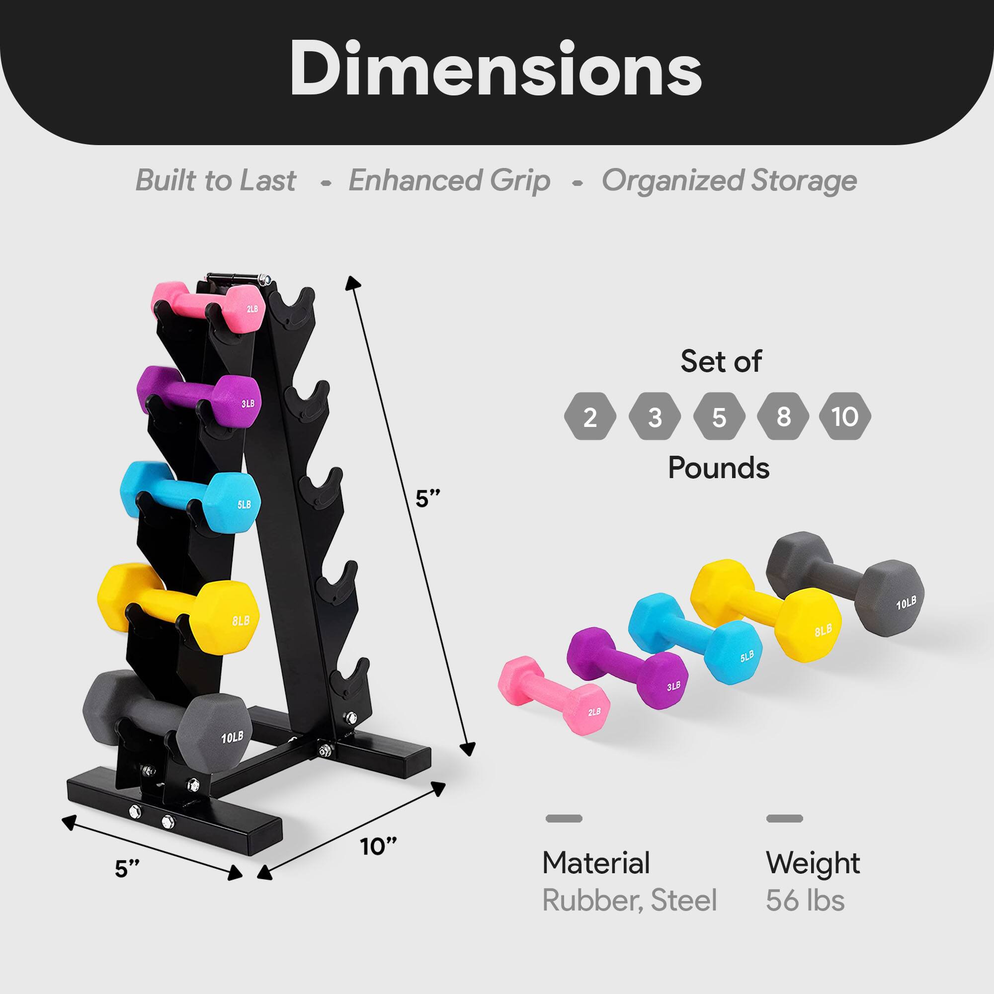 Dimensions  
Built to Last - Enhanced Grip - Organized Storage  

Set of 2, 3, 5, 8, 10 Pounds  

Material: Rubber, Steel  
Weight: 56 lbs  

Dimensions:  
- 5"  
- 10"