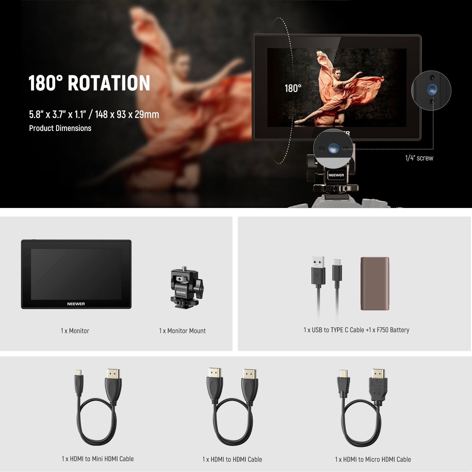 180° ROTATION  
5.8" x 3.7" x 1.1" / 148 x 93 x 29mm  
Product Dimensions  

1/4 screw  

NEEWER - NEEWER  
1 x Monitor  
1 x Monitor Mount  
1 x USB to TYPE C Cable  
1 x F750 Battery  
1 x HDMI to Mini HDMI Cable  
1 x HDMI to HDMI Cable  
1 x HDMI to Micro HDMI Cable