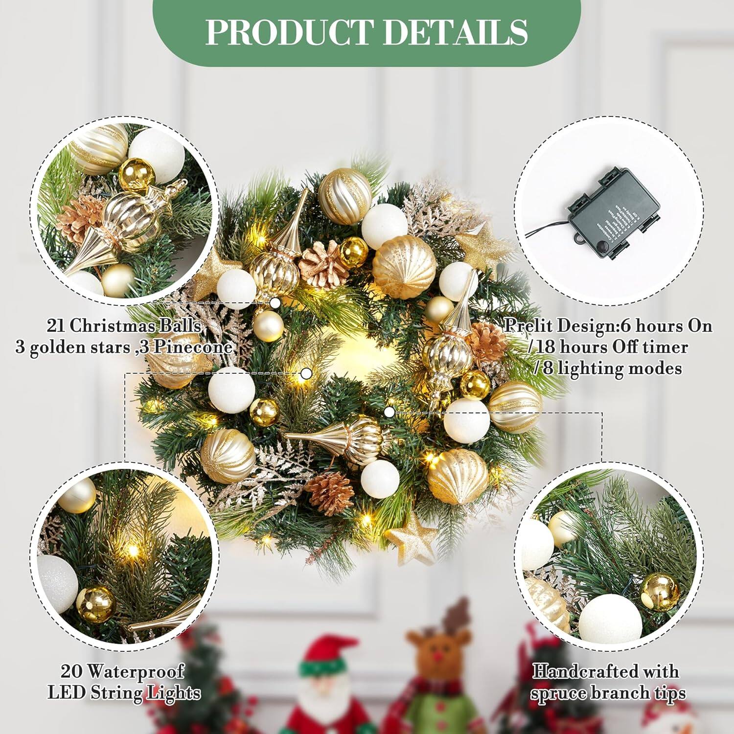 **PRODUCT DETAILS**

- 21 Christmas Balls, 3 golden stars, 3 Pinecone
- 20 Waterproof LED String Lights
- Handcrafted with spruce branch tips
- Prelit Design: 6 hours On / 18 hours Off timer / 8 lighting modes