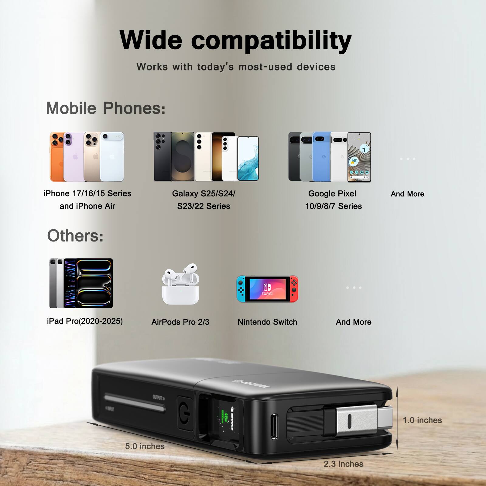 Wide compatibility  
Works with today's most-used devices  

Mobile Phones:  
iPhone 17/16/15 Series and iPhone Air  
Galaxy S25/S24/ S23/22 Series  
Google Pixel 10/9/8/7 Series  
And More  

Others:  
iPad Pro(2020-2025)  
AirPods Pro 2/3  
Nintendo Switch  
And More  

Dimensions:  
1.0 inches  
5.0 inches  
2.3 inches