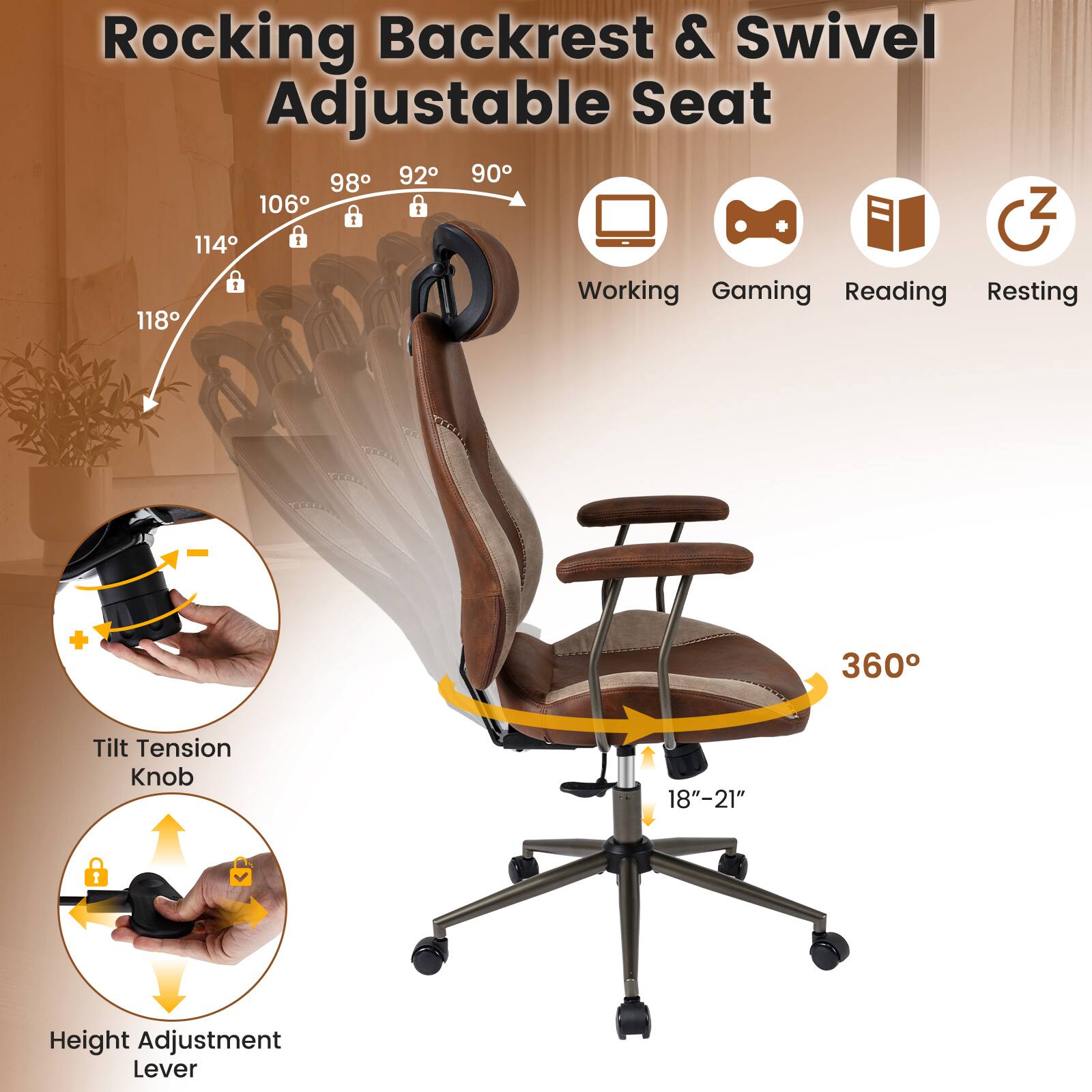 Rocking Backrest & Swivel Adjustable Seat

92° 90° 98° 106° 114° 118°

Working Gaming Reading Resting

360° Tilt Tension Knob

18"-21" Height Adjustment Lever