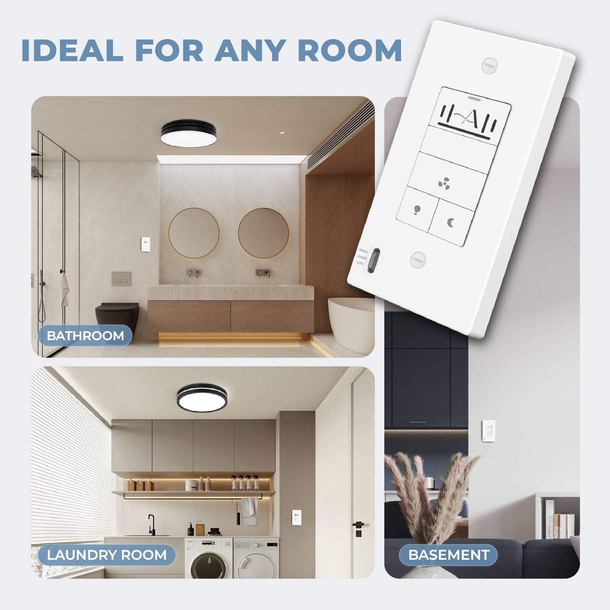 IDEAL FOR ANY ROOM

BATHROOM

LAUNDRY ROOM

BASEMENT