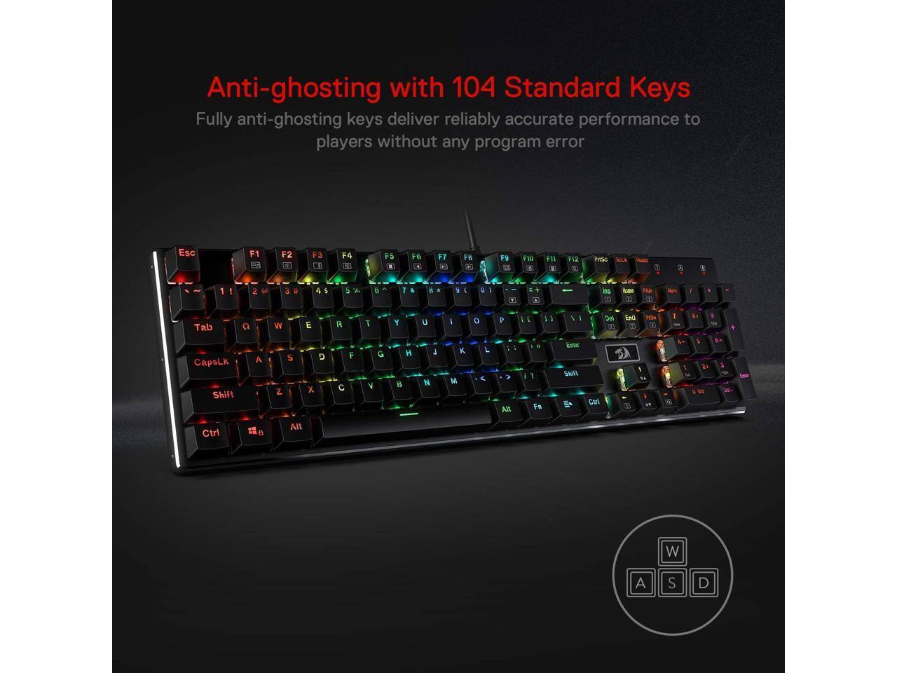 Anti-ghosting with 104 Standard Keys  
Fully anti-ghosting keys deliver reliably accurate performance to players without any program error

Esc  
F1  
F2  
F3  
F4  
F5  
F6  
F7  
F8  
F9  
F10  
F11  
F12  
PrtSc  
SOLK  
VALUES  
VI  

1  
2  
3  
4  
5  
6  
7  
8  
9  
0  
I  
wa  
+ a  
las NO.  
ADRA NET  
POLICE "  

Tab  
Q  
W  
E  
R  
T  
Y  
U  
I  
O  
P  
[  
]  
\  
Del  
End  

CapsLk  
Shift  
A  
Z  
S  
X  
D  
F  
V  
G  
B  
H  
J  
K  
L  
;  
'  
Enter  

Ctrl  
Alt  
W  
A  
S  
D
