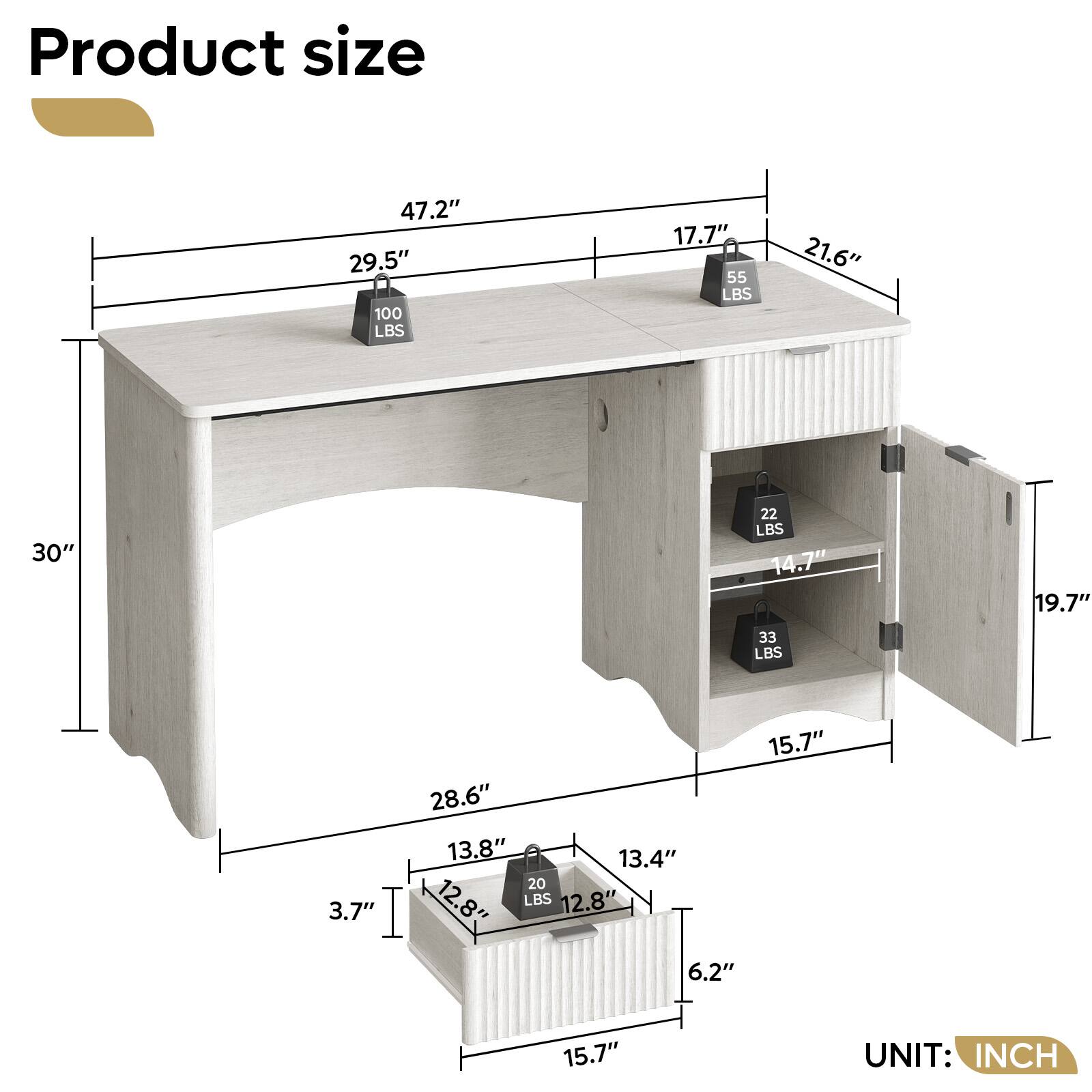 Product size
47.2" 29.5" 100 LBS
17.7" 55 LBS
21.6"
30"
22 LBS 14.7"
19.7"
33 LBS
3.7"
15.7" 28.6" 13.8" 13.4" 20 LBS 12.8" 12.8" 6.2"
15.7"
UNIT: INCH