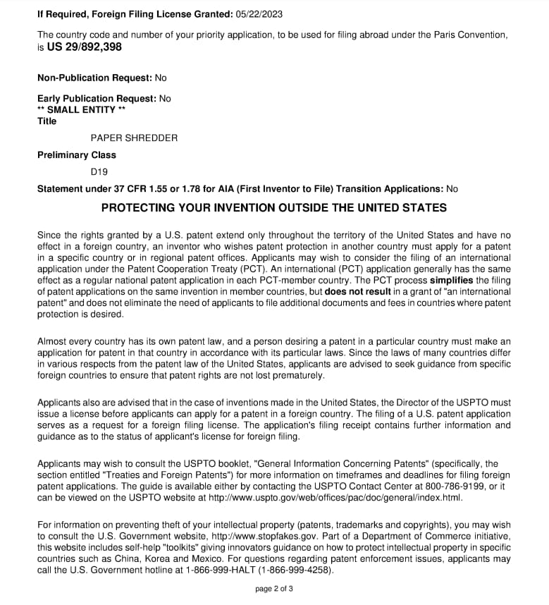 If Required, Foreign Filing License Granted: 05/22/2023  
The country code and number of your priority application, to be used for filing abroad under the Paris Convention, is US 29/892,398  

Non-Publication Request: No  
Early Publication Request: No  

**SMALL ENTITY**  
Title: PAPER SHREDDER  
Preliminary Class: D19  

Statement under 37 CFR 1.55 or 1.78 for AIA (First Inventor to File) Transition Applications: No  

**PROTECTING YOUR INVENTION OUTSIDE THE UNITED STATES**  

Since the rights granted by a U.S. patent extend only throughout the territory of the United States and have no effect in a foreign country, an inventor who wishes patent protection in another country must apply for a patent in a specific country or in regional patent offices. Applicants may wish to consider the filing of an international (PCT) application under the Patent Cooperation Treaty (PCT). An international (PCT) application generally has the same effect as a regular national patent application in each PCT-member country. The PCT process simplifies the filing of patent applications on the same