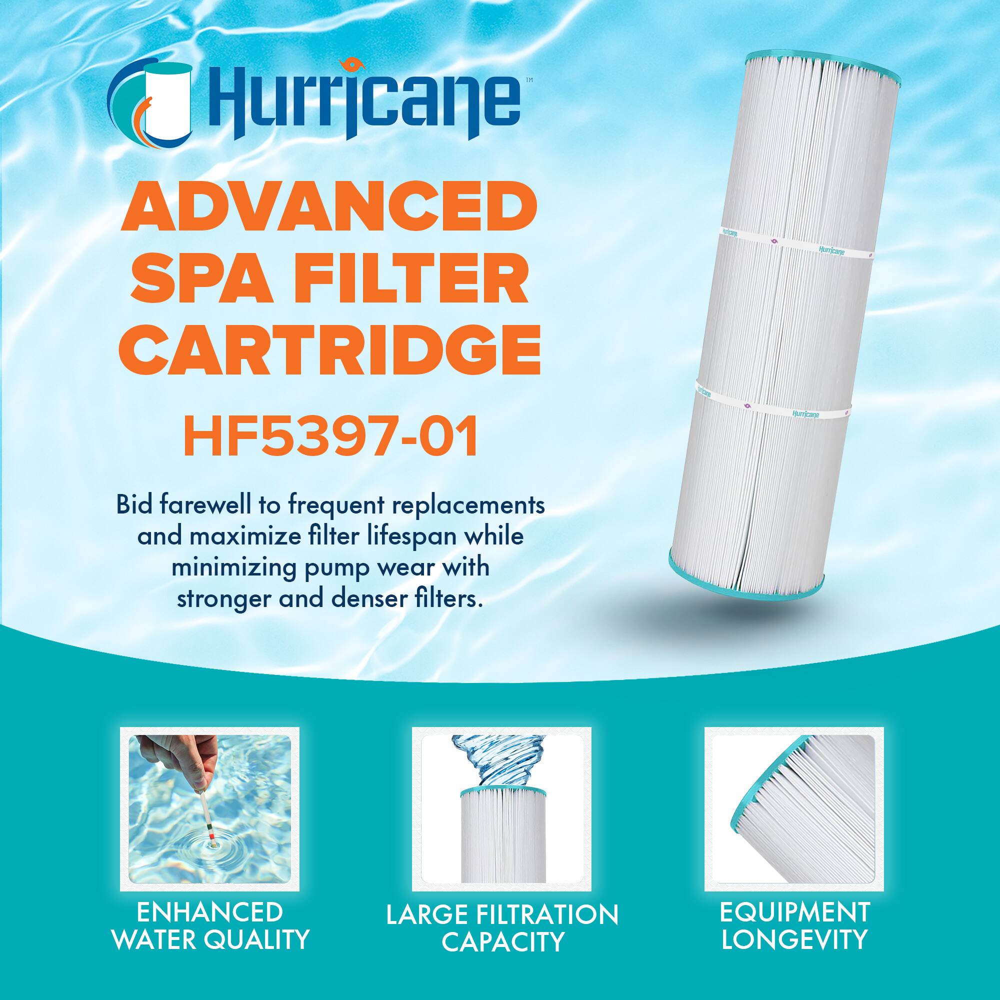 Hurricane  
ADVANCED SPA FILTER CARTRIDGE  
HF5397-01  

Bid farewell to frequent replacements and maximize filter lifespan while minimizing pump wear with stronger and denser filters.  

- ENHANCED WATER QUALITY  
- LARGE FILTRATION CAPACITY  
- EQUIPMENT LONGEVITY