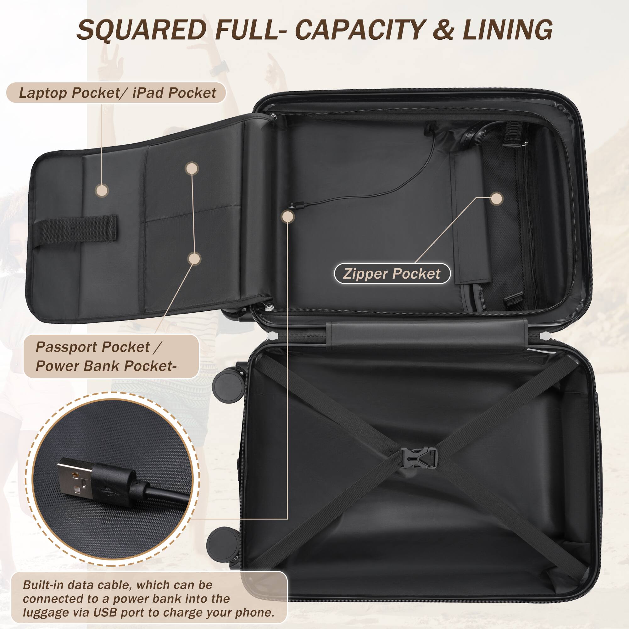 SQUARED FULL-CAPACITY & LINING

Laptop Pocket / iPad Pocket

Zipper Pocket

Passport Pocket / Power Bank Pocket

Built-in data cable, which can be connected to a power bank into the luggage via USB port to charge your phone.