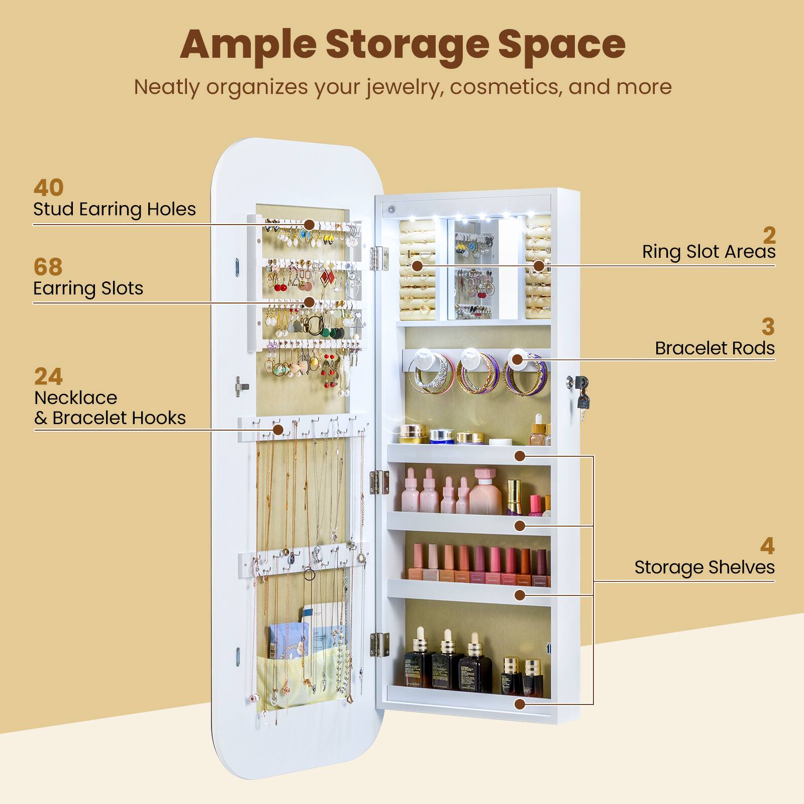 Ample Storage Space  
Neatly organizes your jewelry, cosmetics, and more  

40 Stud Earring Holes  
68 Earring Slots  
24 Necklace & Bracelet Hooks  
2 Ring Slot Areas  
3 Bracelet Rods  
4 Storage Shelves
