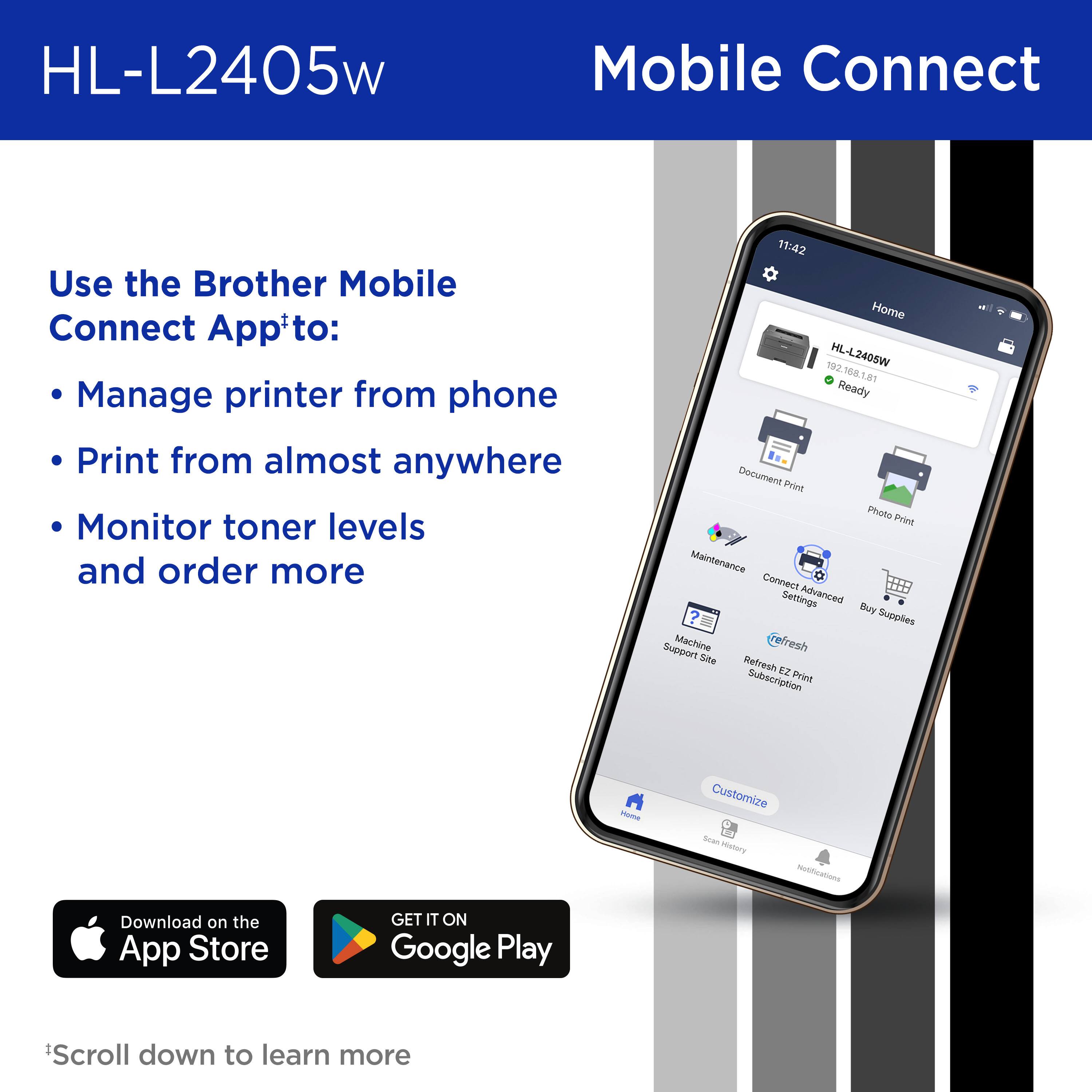 HL-L2405w Mobile Connect Use the Brother Mobile Connect App+to: Manage printer from phone Print from almost anywhere Monitor toner levels and order more 11:42 Home 192 HL-L2405W 192.168.1.81 16a Ready Document Print Photo Print Maintenance Connect Settings Advanced Boy ? Supplies Support Machine efresh Sihte Netfresh EZ Print Subscription ImA Customize Scan story Netiiations Download on the App Store GET IT ON Google Play *Scroll down to learn more