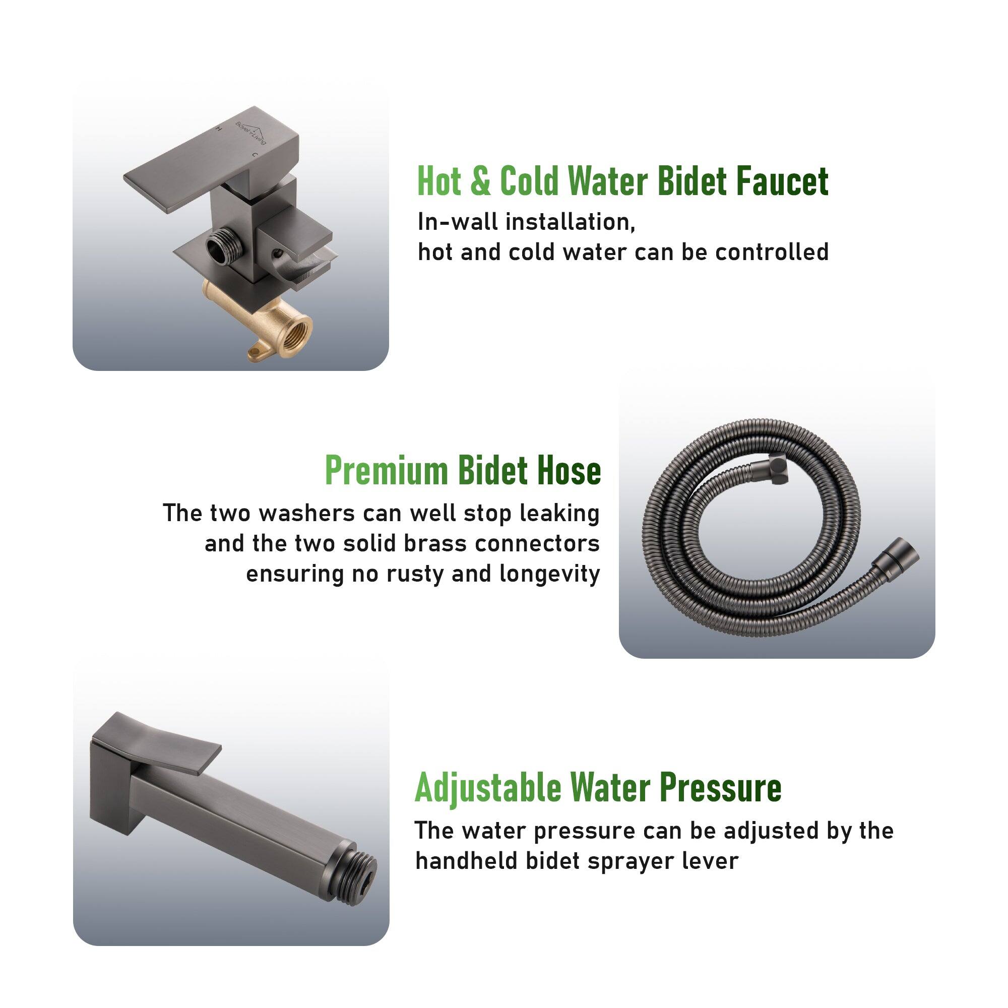 Hot & Cold Water Bidet Faucet
In-wall installation, hot and cold water can be controlled

Premium Bidet Hose
The two washers can well stop leaking and the two solid brass connectors ensuring no rusty and longevity

Adjustable Water Pressure
The water pressure can be adjusted by the handheld bidet sprayer lever