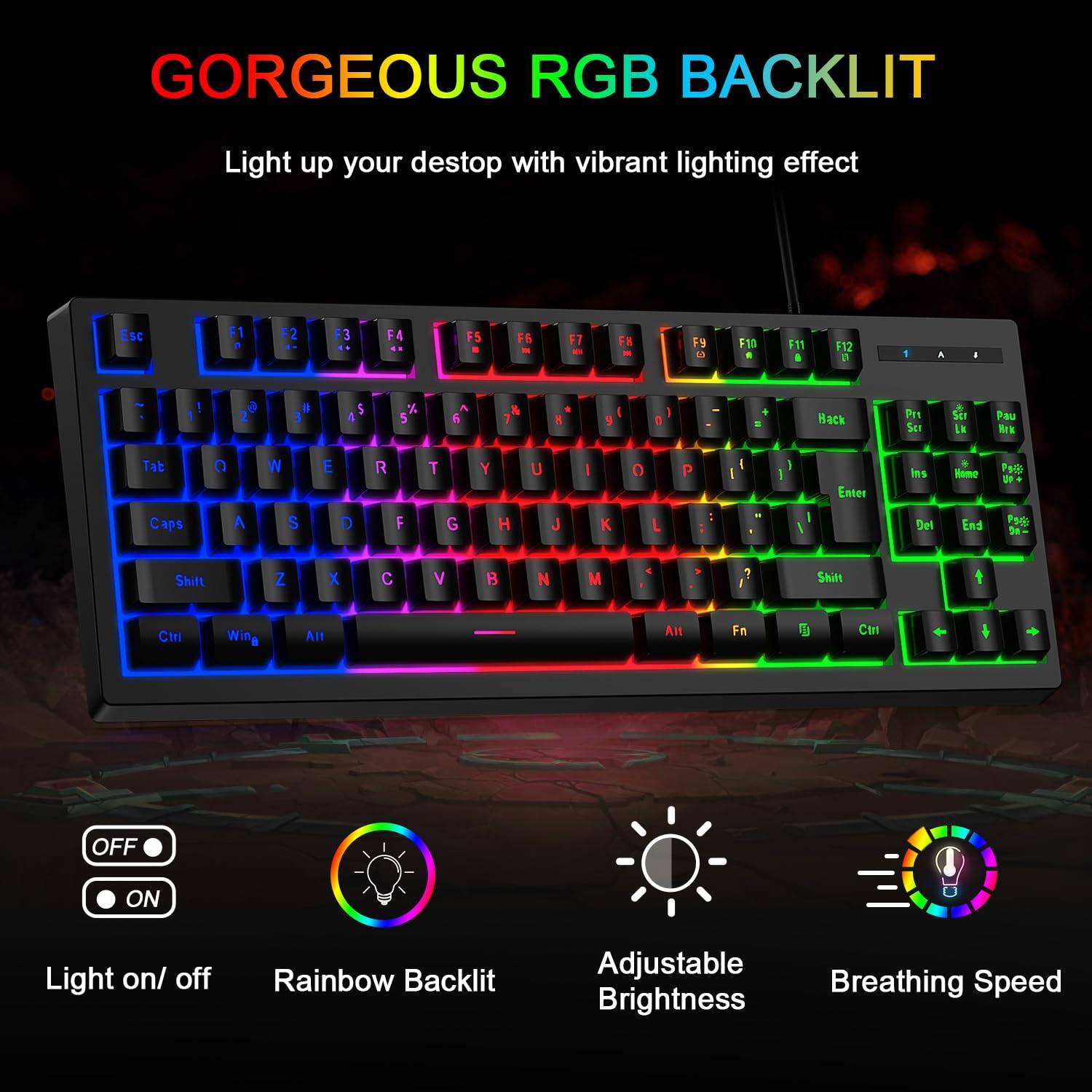 GORGEOUS RGB BACKLIT  
Light up your desktop with vibrant lighting effect

Esc F1 F2 F3 F4 F5 F6 F7 F8 F9 F10 F11 F12  
1 2 3 4 5 6 7 8 9 0 - = Backspace  
Tab Q W E R T Y U I O P [ ] \  
Caps A S D F G H J K L ; ' Enter  
Shift Z X C V B N M , . / Shift  
Ctrl Win Alt Fn Spacebar Alt Ctrl  

Light on/off  
Rainbow Backlit  
Adjustable Brightness  
Breathing Speed