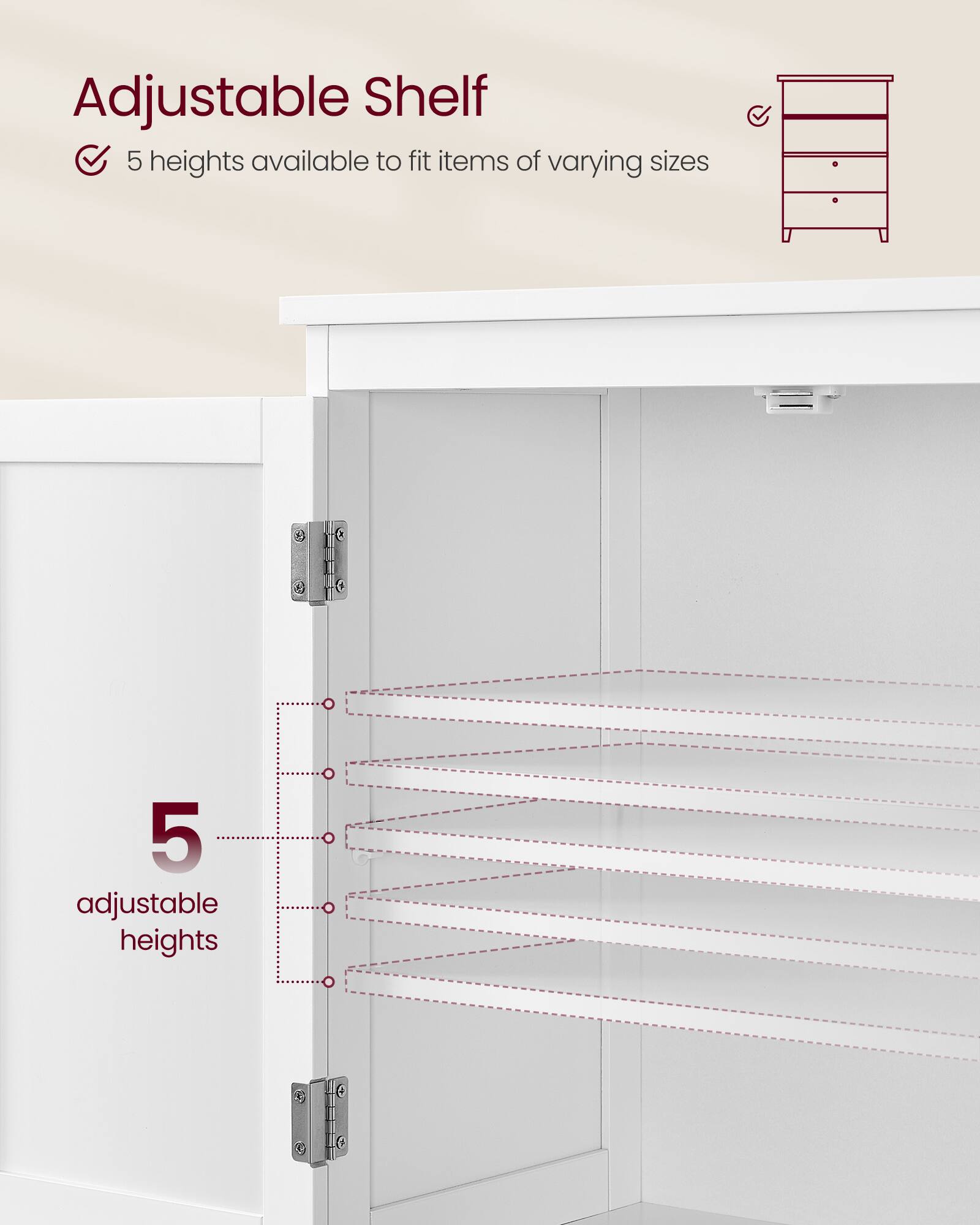 Adjustable Shelf  
5 heights available to fit items of varying sizes  

5 adjustable heights
