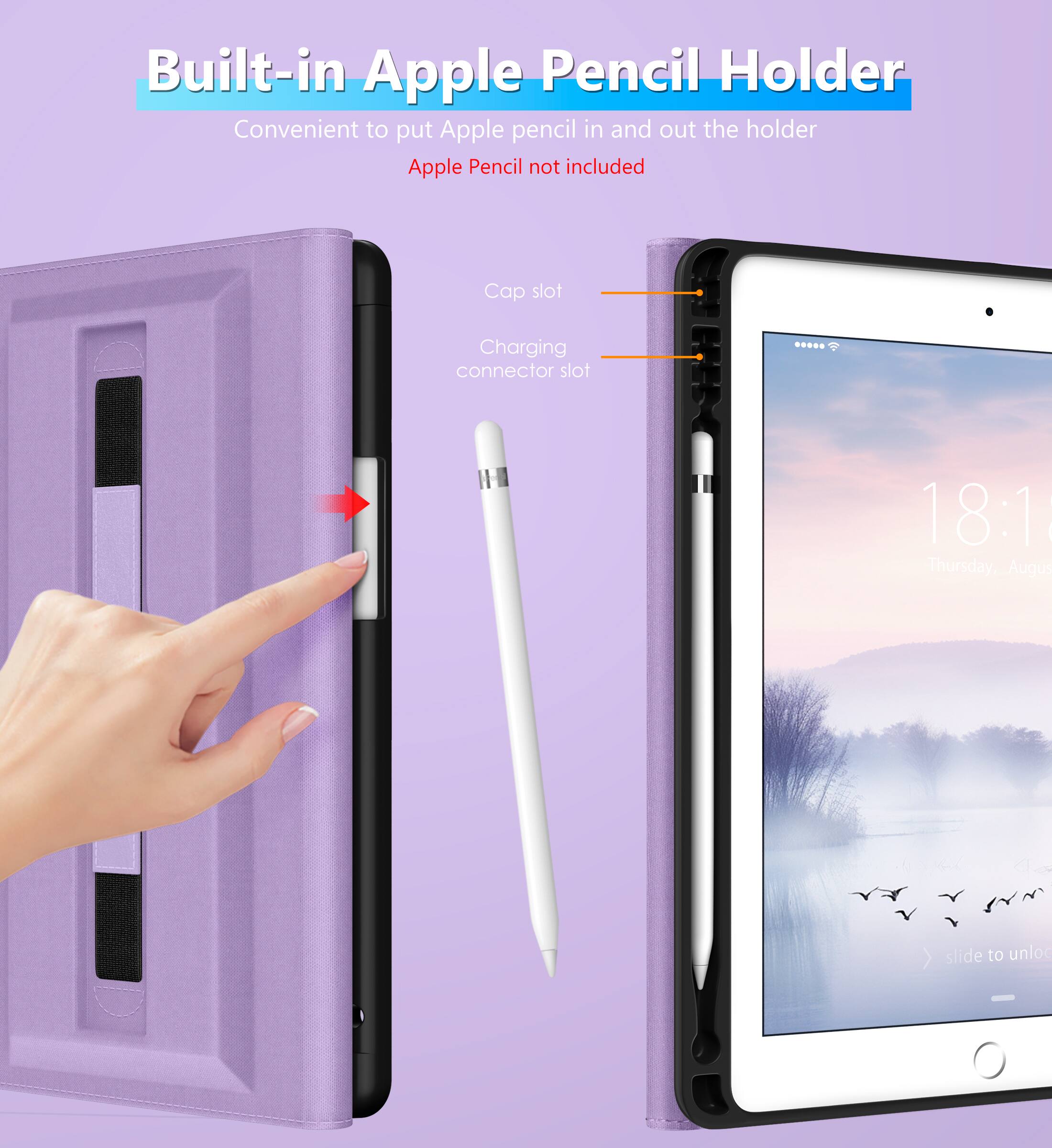 Built-in Apple Pencil Holder  
Convenient to put Apple pencil in and out the holder  
Apple Pencil not included  

Cap slot  
Charging connector slot  

18:1  
Thursday, August  
slide to unlock