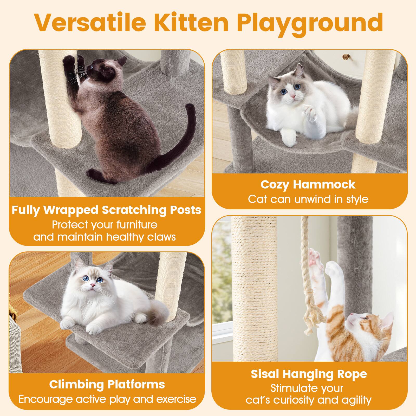 Versatile Kitten Playground

- Fully Wrapped Scratching Posts
  - Protect your furniture and maintain healthy claws

- Cozy Hammock
  - Cat can unwind in style

- Climbing Platforms
  - Encourage active play and exercise

- Sisal Hanging Rope
  - Stimulate your cat's curiosity and agility