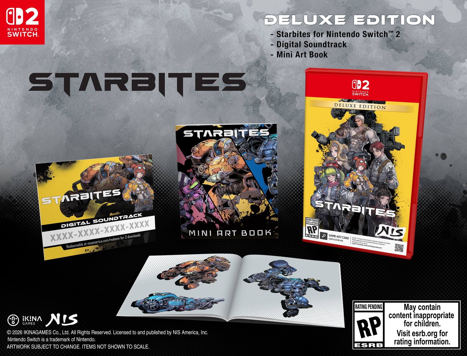 **STARBITES**  
DELUXE EDITION  
for Nintendo Switch™ 2  

- Starbites for Nintendo Switch™ 2  
- Digital Soundtrack  
- Mini Art Book  

**STARBITES**  
DIGITAL SOUNDTRACK  
XXXX-XXXX-XXXX-XXXX  
Redeemable at nisamerica.com/redeem for 3 downloads  

**MINI ART BOOK**  

**STARBITES**  
DELUXE EDITION  

© 2026 IKINAGAMES Co., Ltd. All Rights Reserved. Licensed to and published by NIS America, Inc. Nintendo Switch is a trademark of Nintendo.  
ARTWORK SUBJECT TO CHANGE. ITEMS NOT SHOWN TO SCALE.  

RATING PENDING  
May contain content inappropriate for children.  
Visit esrb.org for rating information.  

**NIS**  
© 2026 IKINAGAMES Co., Ltd. All Rights Reserved. Licensed to and published by NIS America, Inc.  
Nintendo Switch is a trademark of Nintendo.  
ARTWORK SUBJECT TO CHANGE. ITEMS NOT SHOWN TO SCALE.  

**GAME-KEY CARD**  
CARTA DE JUEGO  
CARTA DE JUEGO  

**NIS**  
