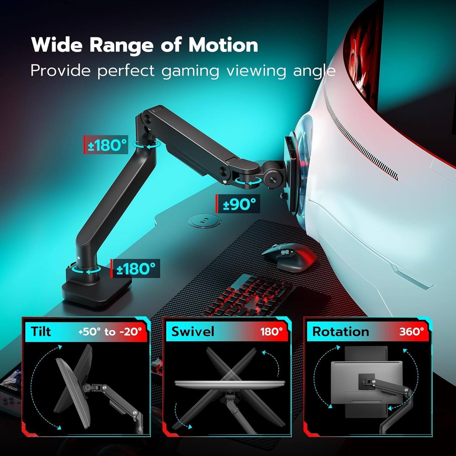 Wide Range of Motion  
Provide perfect gaming viewing angle  

- Tilt: +50° to -20°  
- Swivel: 180°  
- Rotation: 360°  

±180°  
±90°  
±180°