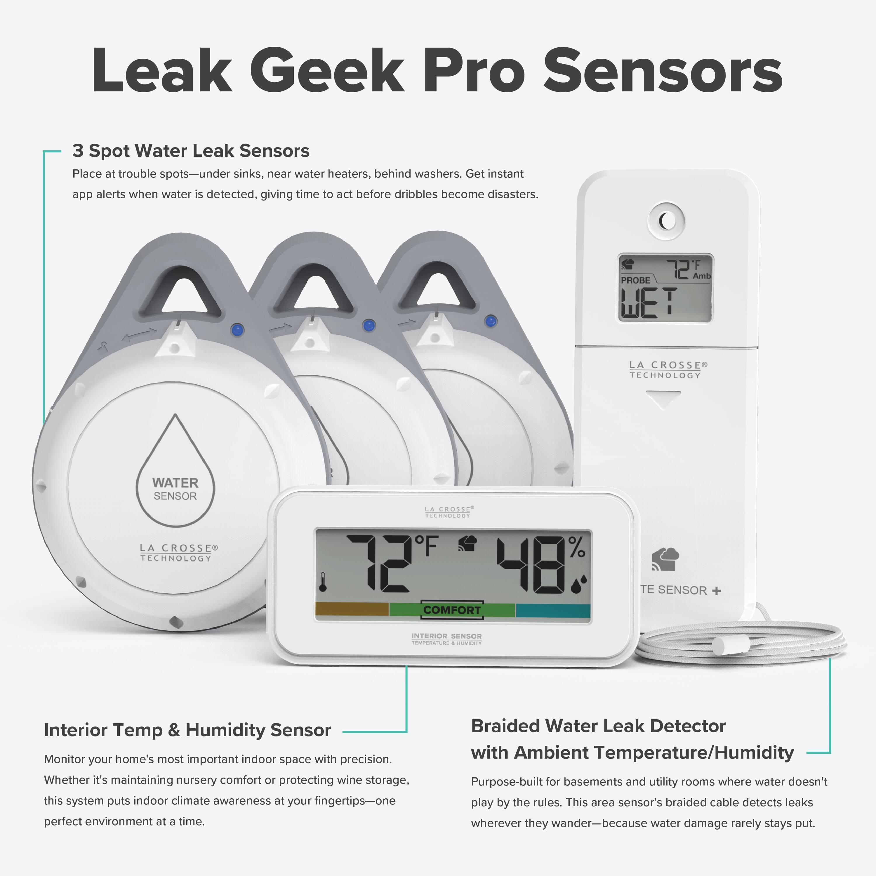 Leak Geek Pro Sensors

3 Spot Water Leak Sensors
Place at trouble spots—under sinks, near water heaters, behind washers. Get instant app alerts when water is detected, giving time to act before dribbles become disasters.

Interior Temp & Humidity Sensor
Monitor your home's most important indoor space with precision. Whether it's maintaining nursery comfort or protecting wine storage, this system puts indoor climate awareness at your fingertips—one perfect environment at a time.

Braided Water Leak Detector with Ambient Temperature/Humidity
Purpose-built for basements and utility rooms where water doesn't play by the rules. This area sensor's braided cable detects leaks wherever they wander—because water damage rarely stays put.