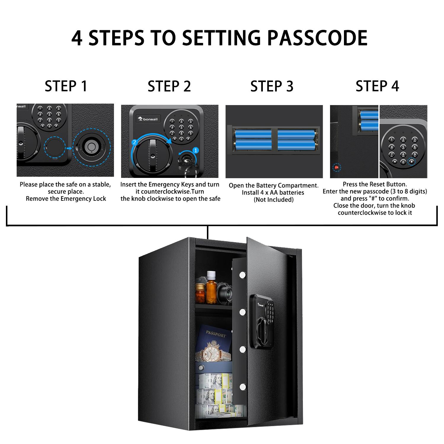4 STEPS TO SETTING PASSCODE

STEP 1
Please place the safe on a stable, secure place. Remove the Emergency Lock.

STEP 2
Insert the Emergency Keys and turn the knob counterclockwise. Turn the knob clockwise to open the safe.

STEP 3
Open the Battery Compartment. Install 4 x AA batteries (Not Included).

STEP 4
Press the Reset Button. Enter the new passcode (3 to 8 digits) and press "#" to confirm. Close the door, turn the knob counterclockwise to lock it.
