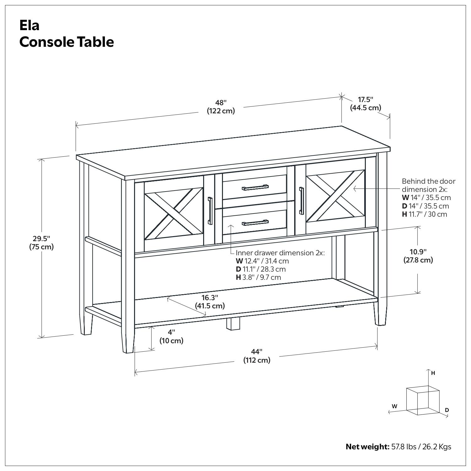 Ela Console Table

- Width: 48" (122 cm)
- Depth: 17.5" (44.5 cm)
- Height: 29.5" (75 cm)
- Shelf Height: 16.3" (41.5 cm)
- Shelf Width: 44" (112 cm)
- Shelf Depth: 4" (10 cm)

Behind the door dimension 2x:
- Width: 14" (35.5 cm)
- Depth: 14" (35.5 cm)
- Height: 11.7" (30 cm)

Inner drawer dimension 2x:
- Width: 12.4" (31.4 cm)
- Depth: 11.1" (28.3 cm)
- Height: 3.8" (9.7 cm)

Net weight: 57.8 lbs (26.2 Kgs)