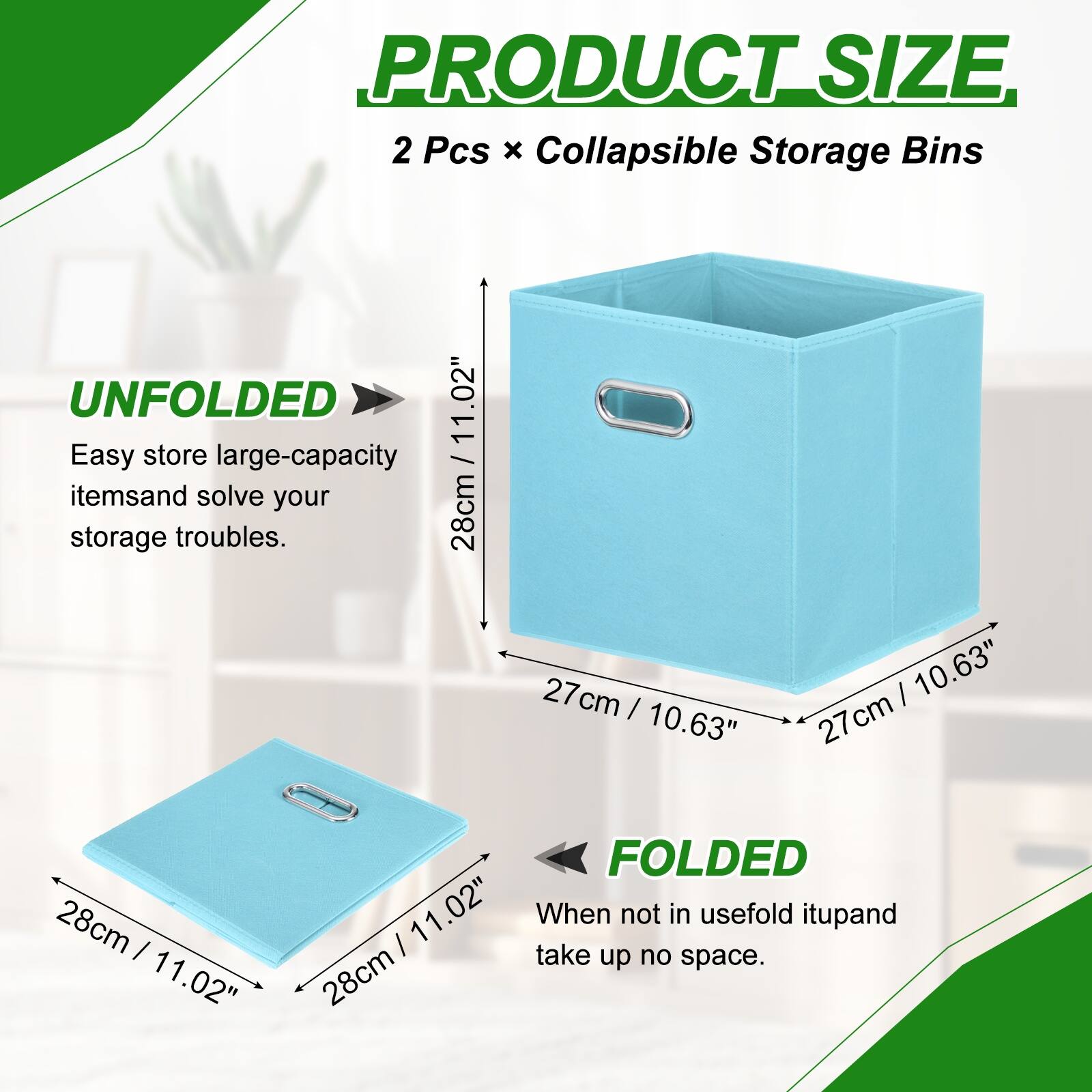 PRODUCT SIZE  
2 Pcs x Collapsible Storage Bins  

UNFOLDED  
11.02"  
28cm x 27cm x 27cm  

FOLDED  
11.02"  
28cm x 28cm