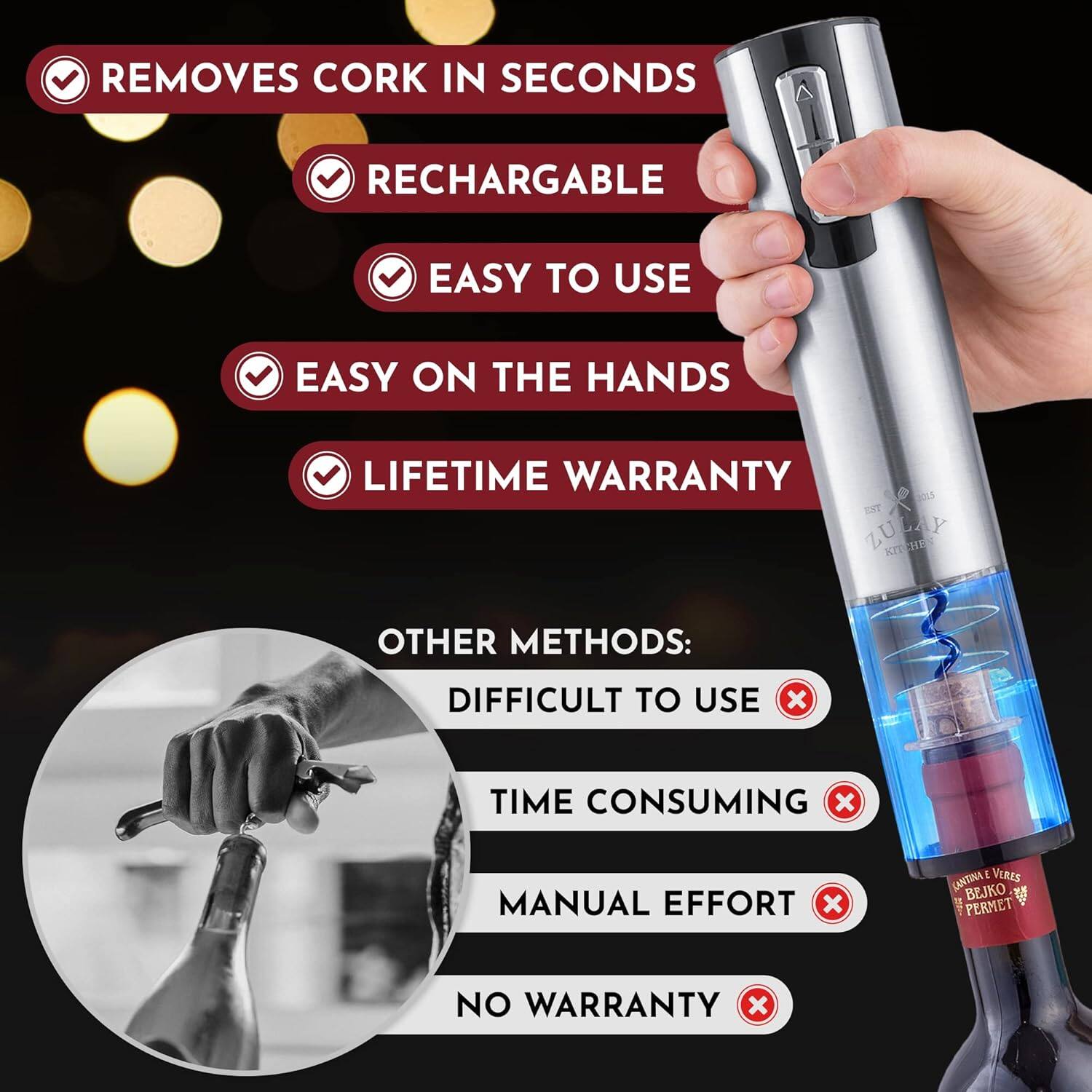 - REMOVES CORK IN SECONDS
- RECHARGEABLE
- EASY TO USE
- EASY ON THE HANDS
- LIFETIME WARRANTY

OTHER METHODS:
- DIFFICULT TO USE
- TIME CONSUMING
- MANUAL EFFORT
- NO WARRANTY